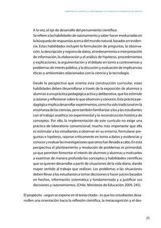 competencias científicas: ¿cómo abordar los estándares de aprendizaje de ciencias?
25
A la vez, el eje de desarrollo del pensamiento científico:
Serefierealashabilidadesderazonamientoysaber-hacerinvolucradasen
la búsqueda de respuestas acerca del mundo natural, basadas en eviden-
cia. Estas habilidades incluyen la formulación de preguntas, la observa-
ción, la descripción y registro de datos, el ordenamiento e interpretación
de información, la elaboración y el análisis de hipótesis, procedimientos
y explicaciones, la argumentación y el debate en torno a controversias y
problemas de interés público, y la discusión y evaluación de implicancias
éticas o ambientales relacionadas con la ciencia y la tecnología.
Desde la perspectiva que orienta esta construcción curricular, estas
habilidades deben desarrollarse a través de la exposición de alumnos y
alumnas a una práctica pedagógica activa y deliberativa, que los estimule
a razonar y reflexionar sobre lo que observan y conocen. Esta práctica pe-
dagógicaimplicadesarrollarexperimentos,comohasidotradicionalenla
enseñanzadelasciencias,perotambiénfamiliarizaralosylasestudiantes
con el trabajo analítico no experimental y la reconstrucción histórica de
conceptos. Por ello, la implementación de este currículo no exige una
práctica de laboratorio convencional; mucho más importante que ella
es estimular a los estudiantes a observar en su entorno, formularse pre-
guntas e hipótesis, razonar críticamente en torno a datos y evidencias y
conoceryevaluarlasinvestigacionesqueotroshanllevadoacabo.Enesta
perspectiva el planteamiento y resolución de problemas es primordial,
ya que permiten fomentar el interés de alumnos y alumnas y motivarlos
a examinar de manera profunda los conceptos y habilidades científicas
que se quieren desarrollar a partir de situaciones de la vida diaria, dando
mayor sentido al trabajo que realizan. Los problemas o las situaciones
deben llevar a los estudiantes a tomar decisiones o hacer juicios basados
en hechos, información sistemática y fundamentada y a justificar sus
decisiones y razonamientos. (Chile. Ministerio de Educación 2009, 245).
El propósito –según se expone en el texto citado– es que los estudiantes desa-
rrollen una orientación hacia la reflexión científica, la metacognición y el des-
 