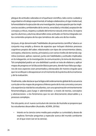 competencias científicas: ¿cómo abordar los estándares de aprendizaje de ciencias?
26
pliegue de actitudes valoradas en el quehacer científico, tales como: cuidado y
seguridadeneltrabajoexperimental,eltrabajocolaborativo,elrigorintelectual,
lahonestidadenlaejecucióndeunainvestigación,lapreocupaciónporlasimpli-
canciassocialesyambientalesdelaciencia,veracidadycriticidad,aceptaciónde
consejos y críticas, respeto y cuidado del entorno natural, entre otras. Se espera
que los alumnos y alumnas desarrollen estas actitudes en forma integrada con
los contenidos propios de los ejes temáticos de cada uno de los niveles.
Así pues, el eje denominado“habilidades de pensamiento científico”abarca un
conjunto muy amplio y diverso de aspectos que incluyen distintos procesos
cognitivos propios del saber, relacionados con tipos de conocimientos (datos,
conceptos, relaciones, teorías, principios) y con varios niveles de demanda cog-
nitiva (conocer, aplicar, razonar), junto con habilidades y actitudes implicadas
en la indagación, en la investigación, la comunicación y la toma de decisiones.
Tal complejidad podría ser una debilidad cuando se trata de elaborar y aplicar
mapas de progreso en la Educación Básica peruana, donde hace falta que algu-
nos de esos aspectos sean presentados y destacados de manera singular para
que no se diluyan o desaparezcan en el momento de la práctica de la enseñanza
y de la evaluación.
Finalmente,cabedestacarquelalógicadelordenamientoglobaldelasecuencia
curricular en los mapas de progreso chilenos parte de lo más concreto y cercano
a la experiencia vital de los estudiantes, con una aproximación eminentemente
fenomenológica, para luego ir adentrándose –a través de teorías, conceptos
y abstracciones– a los fenómenos que no son directamente observables y a
procesos complejos.
Por otra parte, en el nuevo currículum de ciencias de Australia se propone que
los estudiantes desarrollen (Australia. ACARA, 2010a):
•	 Interés en la ciencia como medio para ampliar su curiosidad y deseo de
explorar, formular preguntas y especular acerca del mundo cambiante
en el que viven (ser en la ciencia).
 