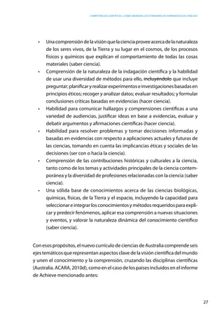 competencias científicas: ¿cómo abordar los estándares de aprendizaje de ciencias?
27
•	 Unacomprensióndelavisiónquelacienciaproveeacercadelanaturaleza
de los seres vivos, de la Tierra y su lugar en el cosmos, de los procesos
físicos y químicos que explican el comportamiento de todas las cosas
materiales (saber ciencia).
•	 Comprensión de la naturaleza de la indagación científica y la habilidad
de usar una diversidad de métodos para ello, incluyéndolo que incluye
preguntar;planificaryrealizarexperimentoseinvestigacionesbasadasen
principios éticos; recoger y analizar datos; evaluar resultados; y formular
conclusiones críticas basadas en evidencias (hacer ciencia).
•	 Habilidad para comunicar hallazgos y comprensiones científicas a una
variedad de audiencias, justificar ideas en base a evidencias, evaluar y
debatir argumentos y afirmaciones científicas (hacer ciencia).
•	 Habilidad para resolver problemas y tomar decisiones informadas y
basadas en evidencias con respecto a aplicaciones actuales y futuras de
las ciencias, tomando en cuenta las implicancias éticas y sociales de las
decisiones (ser con o hacia la ciencia).
•	 Comprensión de las contribuciones históricas y culturales a la ciencia,
tanto como de los temas y actividades principales de la ciencia contem-
poránea y la diversidad de profesiones relacionadas con la ciencia (saber
ciencia).
•	 Una sólida base de conocimientos acerca de las ciencias biológicas,
químicas, físicas, de la Tierra y el espacio, incluyendo la capacidad para
seleccionareintegrarlosconocimientosymétodosrequeridosparaexpli-
car y predecir fenómenos, aplicar esa comprensión a nuevas situaciones
y eventos, y valorar la naturaleza dinámica del conocimiento científico
(saber ciencia).
Con esos propósitos, el nuevo currículo de ciencias de Australia comprende seis
ejes temáticos que representan aspectos clave de la visión científica del mundo
y unen el conocimiento y la comprensión, cruzando las disciplinas científicas
(Australia. ACARA, 2010d), como en el caso de los países incluidos en el informe
de Achieve mencionado antes:
 