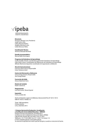 Directorio
Peregrina Morgan Lora, Presidenta
Jorge Castro León
Liliana Miranda Molina
Angélica Montané Lores
Carlos Rainusso Yáñez
Coordinación Técnica
Verónica Alvarado Bonhote
Estudio encomendado a
Manuel Bello Domínguez
Programa de Estándares de Aprendizaje
Cecilia Zevallos Atoche, Coordinadora general de Estándares de Aprendizaje
Lilian Isidro Camac, Coordinadora de Elaboración de Estándares de Aprendizaje
Alfredo Altamirano Izquierdo, Coordinador de Capacitación y Validación
Área de Comunicaciones
Francisco Pérez García, Responsable
César Cárdenas Javier
Centro de Información y Referencia
César Arriaga Herrera, Responsable
Ana Ortega Rafael
Corrección de Estilo
Oriana Vidal De la Torre
Diseño de Carátula
Rubén Colonia Q.
Diagramación
Luis de la Lama / Renzo Espinel
Impresión
Punto y Grafía SAC
Hecho el Depósito Legal en la Biblioteca Nacional del Perú N° 2013-14513
ISBN N° 978-612-46406-5-0
Tiraje: 1000 ejemplares
Primera Edición
Lima, setiembre 2013
© Sistema Nacional de Evaluación, Acreditación
y Certificación de la Calidad Educativa - SINEACE
Instituto Peruano de Evaluación, Acreditación y
Certificación de la Calidad de la Educación Básica (IPEBA)
Calle Ricardo Angulo 266, San Isidro, Lima 27, Perú.
Teléfonos: / (51-1) 223-2895, Fax: (51-1) 224-7123 anexo 112
E-mail: cir@ipeba.gob.pe/ www.ipeba.gob.pe
Se autoriza la reproducción total o parcial siempre y cuando se mencione la fuente.
 