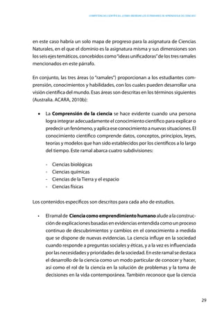 competencias científicas: ¿cómo abordar los estándares de aprendizaje de ciencias?
29
en este caso habría un solo mapa de progreso para la asignatura de Ciencias
Naturales, en el que el dominio es la asignatura misma y sus dimensiones son
los seis ejes temáticos, concebidos como“ideas unificadoras”de los tres ramales
mencionados en este párrafo.
En conjunto, las tres áreas (o “ramales”) proporcionan a los estudiantes com-
prensión, conocimientos y habilidades, con los cuales pueden desarrollar una
visión científica del mundo. Esas áreas son descritas en los términos siguientes
(Australia. ACARA, 2010b):
•	 La Comprensión de la ciencia se hace evidente cuando una persona
logra integrar adecuadamente el conocimiento científico para explicar o
predecir un fenómeno, y aplica ese conocimiento a nuevas situaciones. El
conocimiento científico comprende datos, conceptos, principios, leyes,
teorías y modelos que han sido establecidos por los científicos a lo largo
del tiempo. Este ramal abarca cuatro subdivisiones:
-	 Ciencias biológicas
-	 Ciencias químicas
-	 Ciencias de la Tierra y el espacio
-	 Ciencias físicas
Los contenidos específicos son descritos para cada año de estudios.
•	 Elramalde Cienciacomoemprendimientohumanoaludealaconstruc-
ción de explicaciones basadas en evidencias entendida como un proceso
continuo de descubrimientos y cambios en el conocimiento a medida
que se dispone de nuevas evidencias. La ciencia influye en la sociedad
cuando responde a preguntas sociales y éticas, y a la vez es influenciada
por las necesidades y prioridades de la sociedad. En este ramal se destaca
el desarrollo de la ciencia como un modo particular de conocer y hacer,
así como el rol de la ciencia en la solución de problemas y la toma de
decisiones en la vida contemporánea. También reconoce que la ciencia
 