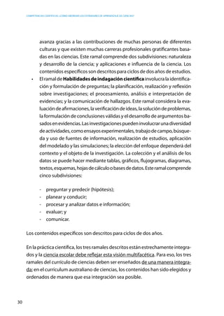 competencias científicas: ¿cómo abordar los estándares de aprendizaje de ciencias?
30
avanza gracias a las contribuciones de muchas personas de diferentes
culturas y que existen muchas carreras profesionales gratificantes basa-
das en las ciencias. Este ramal comprende dos subdivisiones: naturaleza
y desarrollo de la ciencia; y aplicaciones e influencia de la ciencia. Los
contenidos específicos son descritos para ciclos de dos años de estudios.
•	 El ramal de Habilidadesdeindagacióncientífica involucra la identifica-
ción y formulación de preguntas; la planificación, realización y reflexión
sobre investigaciones; el procesamiento, análisis e interpretación de
evidencias; y la comunicación de hallazgos. Este ramal considera la eva-
luacióndeafirmaciones,laverificacióndeideas,lasolucióndeproblemas,
la formulación de conclusiones válidas y el desarrollo de argumentos ba-
sadosenevidencias.Lasinvestigacionespuedeninvolucrarunadiversidad
deactividades,comoensayosexperimentales,trabajodecampo,búsque-
da y uso de fuentes de información, realización de estudios, aplicación
del modelado y las simulaciones; la elección del enfoque dependerá del
contexto y el objeto de la investigación. La colección y el análisis de los
datos se puede hacer mediante tablas, gráficos, flujogramas, diagramas,
textos,esquemas,hojasdecálculoobasesdedatos.Esteramalcomprende
cinco subdivisiones:
-	 preguntar y predecir (hipótesis);
-	 planear y conducir;
-	 procesar y analizar datos e información;
-	 evaluar; y
-	comunicar.
Los contenidos específicos son descritos para ciclos de dos años.
En la práctica científica, los tres ramales descritos están estrechamente integra-
dos y la ciencia escolar debe reflejar esta visión multifacética. Para eso, los tres
ramales del currículo de ciencias deben ser enseñados de una manera integra-
da; en el currículum australiano de ciencias, los contenidos han sido elegidos y
ordenados de manera que esa integración sea posible.
 