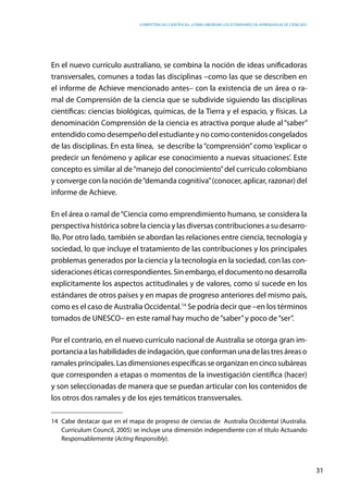 competencias científicas: ¿cómo abordar los estándares de aprendizaje de ciencias?
31
En el nuevo currículo australiano, se combina la noción de ideas unificadoras
transversales, comunes a todas las disciplinas –como las que se describen en
el informe de Achieve mencionado antes– con la existencia de un área o ra-
mal de Comprensión de la ciencia que se subdivide siguiendo las disciplinas
científicas: ciencias biológicas, químicas, de la Tierra y el espacio, y físicas. La
denominación Comprensión de la ciencia es atractiva porque alude al “saber”
entendido como desempeño del estudiante y no como contenidos congelados
de las disciplinas. En esta línea, se describe la “comprensión” como ‘explicar o
predecir un fenómeno y aplicar ese conocimiento a nuevas situaciones’. Este
concepto es similar al de“manejo del conocimiento”del currículo colombiano
y converge con la noción de“demanda cognitiva”(conocer, aplicar, razonar) del
informe de Achieve.
En el área o ramal de“Ciencia como emprendimiento humano, se considera la
perspectiva histórica sobre la ciencia y las diversas contribuciones a su desarro-
llo. Por otro lado, también se abordan las relaciones entre ciencia, tecnología y
sociedad, lo que incluye el tratamiento de las contribuciones y los principales
problemas generados por la ciencia y la tecnología en la sociedad, con las con-
sideraciones éticas correspondientes. Sin embargo, el documento no desarrolla
explícitamente los aspectos actitudinales y de valores, como sí sucede en los
estándares de otros países y en mapas de progreso anteriores del mismo país,
como es el caso de Australia Occidental.14
Se podría decir que –en los términos
tomados de UNESCO– en este ramal hay mucho de“saber”y poco de“ser”.
Por el contrario, en el nuevo currículo nacional de Australia se otorga gran im-
portanciaalashabilidadesdeindagación,queconformanunadelastresáreaso
ramalesprincipales.Lasdimensionesespecíficasseorganizanencincosubáreas
que corresponden a etapas o momentos de la investigación científica (hacer)
y son seleccionadas de manera que se puedan articular con los contenidos de
los otros dos ramales y de los ejes temáticos transversales.
14	 Cabe destacar que en el mapa de progreso de ciencias de Australia Occidental (Australia.
Curriculum Council, 2005) se incluye una dimensión independiente con el título Actuando
Responsablemente (Acting Responsibly).
 