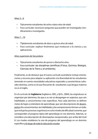 competencias científicas: ¿cómo abordar los estándares de aprendizaje de ciencias?
33
Años 3 – 6
•	 Típicamente estudiantes de ocho a doce años de edad.
•	 Foco curricular: reconocer preguntas que pueden ser investigadas cien-
tíficamente e investigarlas.
Años 7 – 10
•	 Típicamente estudiantes de doce a quince años de edad.
•	 Foco curricular: explicar fenómenos que involucran a la ciencia y sus
aplicaciones.
Años superiores de Secundaria
•	 Típicamente estudiantes de quince a dieciocho años.
•	 Foco curricular: las disciplinas científicas (Física, Química, Biología,
Ciencias de la Tierra y el ambiente).
Finalmente, es de destacar que el nuevo currículo australiano incluye orienta-
ciones y recursos para adaptar su aplicación a la diversidad de los estudiantes
tomando en cuenta necesidades educativas especiales y características cultu-
rales distintas, como es el caso frecuente de estudiantes cuya lengua materna
no es el inglés.
En el currículo de Inglaterra (Inglaterra. DEE, y QCA., 2004), las asignaturas se
organizan por dominios, los que a su vez se desagregan en aspectos, que son
habilidades y conocimientos más específicos. Para cada dominio se definen
metas de logro o estándares de aprendizaje, que son descripciones de desem-
peños (los conocimientos, las habilidades y las comprensiones forman un todo,
que incluye los procesos cognitivos) en ocho niveles de dificultad creciente, que
corresponden al progreso típico del aprendizaje en ese dominio. Además, se
considera una descripción de desempeños excepcionales, por arriba del nivel
8. Los niveles establecen la ruta de progreso del aprendizaje en un dominio
específico a lo largo de toda la educación escolar.
 