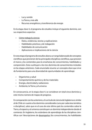 competencias científicas: ¿cómo abordar los estándares de aprendizaje de ciencias?
35
-	 Luz y sonido
-	 La Tierra y más allá
-	 Recursos energéticos y transferencia de energía
En la etapa clave 4, el programa de estudios incluye el siguiente dominio, con
sus respectivos aspectos:
•	 Cómo trabaja la ciencia:
-	 Datos, evidencias, teorías y explicaciones
-	 Habilidades prácticas y de indagación
-	 Habilidades de comunicación
-	 Aplicaciones e implicaciones de la ciencia
Enestaetapaelprogramadeestudiosabarcaunrangobalanceadodeconceptos
científicos que provienen de las principales disciplinas científicas, que proveen
el marco y los contenidos para la enseñanza de conocimientos, habilidades y
comprensión. Estos sustituyen a los tres dominios de conocimientos incluidos
en las etapas anteriores. Cada enunciado resume un concepto clave que sirve
de fundamento para una diversidad de oportunidades de aprendizaje:
•	 Organismos y salud
•	 Comportamiento químico y de los materiales
•	 Energía, electricidad y radiaciones
•	 Ambiente, la Tierra y el universo
En consecuencia, en la etapa clave 4, se consideran en total cinco dominios y
este mismo número de mapas de progreso.
Encomparaciónconlosanteriores,elcurrículodecienciadeInglaterraessimilar
al de Chile en cuanto a los dominios considerados (uno por cada área temática
o disciplinar), salvo que en el caso de este último país los contenidos sobre la
Tierra, el espacio y el universo constituyen un dominio independiente desde el
comienzo. En Inglaterra, los estándares de aprendizaje de las disciplinas cien-
tíficas son “descripciones de desempeños (los conocimientos, las habilidades
 