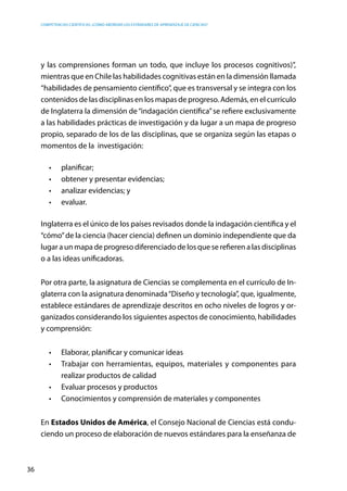 competencias científicas: ¿cómo abordar los estándares de aprendizaje de ciencias?
36
y las comprensiones forman un todo, que incluye los procesos cognitivos)”,
mientras que en Chile las habilidades cognitivas están en la dimensión llamada
“habilidades de pensamiento científico”, que es transversal y se integra con los
contenidos de las disciplinas en los mapas de progreso. Además, en el currículo
de Inglaterra la dimensión de“indagación científica”se refiere exclusivamente
a las habilidades prácticas de investigación y da lugar a un mapa de progreso
propio, separado de los de las disciplinas, que se organiza según las etapas o
momentos de la investigación:
•	 planificar;
•	 obtener y presentar evidencias;
•	 analizar evidencias; y
•	 evaluar.
Inglaterra es el único de los países revisados donde la indagación científica y el
“cómo”de la ciencia (hacer ciencia) definen un dominio independiente que da
lugar a un mapa de progreso diferenciado de los que se refieren a las disciplinas
o a las ideas unificadoras.
Por otra parte, la asignatura de Ciencias se complementa en el currículo de In-
glaterra con la asignatura denominada“Diseño y tecnología”, que, igualmente,
establece estándares de aprendizaje descritos en ocho niveles de logros y or-
ganizados considerando los siguientes aspectos de conocimiento, habilidades
y comprensión:
•	 Elaborar, planificar y comunicar ideas
•	 Trabajar con herramientas, equipos, materiales y componentes para
realizar productos de calidad
•	 Evaluar procesos y productos
•	 Conocimientos y comprensión de materiales y componentes
En Estados Unidos de América, el Consejo Nacional de Ciencias está condu-
ciendo un proceso de elaboración de nuevos estándares para la enseñanza de
 