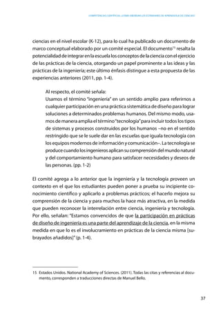 competencias científicas: ¿cómo abordar los estándares de aprendizaje de ciencias?
37
ciencias en el nivel escolar (K-12), para lo cual ha publicado un documento de
marco conceptual elaborado por un comité especial. El documento15
resalta la
potencialidaddeintegrarenlaescuelalosconceptosdelacienciaconelejercicio
de las prácticas de la ciencia, otorgando un papel prominente a las ideas y las
prácticas de la ingeniería; este último énfasis distingue a esta propuesta de las
experiencias anteriores (2011, pp. 1-4).
Al respecto, el comité señala:
Usamos el término “ingeniería” en un sentido amplio para referirnos a
cualquier participación en una práctica sistemática de diseño para lograr
soluciones a determinados problemas humanos. Del mismo modo, usa-
mos de manera amplia el término“tecnología”para incluir todos los tipos
de sistemas y procesos construidos por los humanos –no en el sentido
restringido que se le suele dar en las escuelas que iguala tecnología con
los equipos modernos de información y comunicación–. La tecnología se
producecuandolosingenierosaplicansucomprensióndelmundonatural
y del comportamiento humano para satisfacer necesidades y deseos de
las personas. (pp. 1-2)
El comité agrega a lo anterior que la ingeniería y la tecnología proveen un
contexto en el que los estudiantes pueden poner a prueba su incipiente co-
nocimiento científico y aplicarlo a problemas prácticos; el hacerlo mejora su
comprensión de la ciencia y para muchos la hace más atractiva, en la medida
que pueden reconocer la interrelación entre ciencia, ingeniería y tecnología.
Por ello, señalan: “Estamos convencidos de que la participación en prácticas
de diseño de ingeniería es una parte del aprendizaje de la ciencia, en la misma
medida en que lo es el involucramiento en prácticas de la ciencia misma [su-
brayados añadidos]”(p. 1-4).
15	 Estados Unidos. National Academy of Sciences. (2011). Todas las citas y referencias al docu-
mento, corresponden a traducciones directas de Manuel Bello.
 