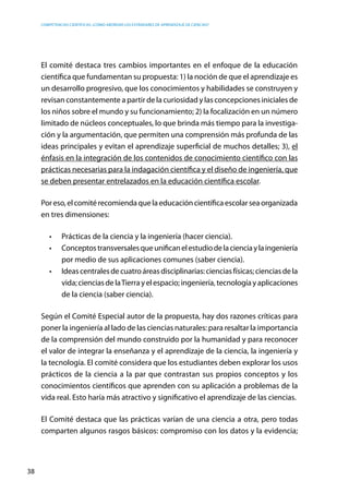 competencias científicas: ¿cómo abordar los estándares de aprendizaje de ciencias?
38
El comité destaca tres cambios importantes en el enfoque de la educación
científica que fundamentan su propuesta: 1) la noción de que el aprendizaje es
un desarrollo progresivo, que los conocimientos y habilidades se construyen y
revisan constantemente a partir de la curiosidad y las concepciones iniciales de
los niños sobre el mundo y su funcionamiento; 2) la focalización en un número
limitado de núcleos conceptuales, lo que brinda más tiempo para la investiga-
ción y la argumentación, que permiten una comprensión más profunda de las
ideas principales y evitan el aprendizaje superficial de muchos detalles; 3), el
énfasis en la integración de los contenidos de conocimiento científico con las
prácticas necesarias para la indagación científica y el diseño de ingeniería, que
se deben presentar entrelazados en la educación científica escolar.
Poreso,elcomitérecomiendaquelaeducacióncientíficaescolarseaorganizada
en tres dimensiones:
•	 Prácticas de la ciencia y la ingeniería (hacer ciencia).
•	 Conceptostransversalesqueunificanelestudiodelacienciaylaingeniería
por medio de sus aplicaciones comunes (saber ciencia).
•	 Ideascentralesdecuatroáreasdisciplinarias:cienciasfísicas;cienciasdela
vida;cienciasdelaTierrayelespacio;ingeniería,tecnologíayaplicaciones
de la ciencia (saber ciencia).
Según el Comité Especial autor de la propuesta, hay dos razones críticas para
poner la ingeniería al lado de las ciencias naturales: para resaltar la importancia
de la comprensión del mundo construido por la humanidad y para reconocer
el valor de integrar la enseñanza y el aprendizaje de la ciencia, la ingeniería y
la tecnología. El comité considera que los estudiantes deben explorar los usos
prácticos de la ciencia a la par que contrastan sus propios conceptos y los
conocimientos científicos que aprenden con su aplicación a problemas de la
vida real. Esto haría más atractivo y significativo el aprendizaje de las ciencias.
El Comité destaca que las prácticas varían de una ciencia a otra, pero todas
comparten algunos rasgos básicos: compromiso con los datos y la evidencia;
 