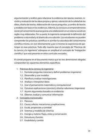 competencias científicas: ¿cómo abordar los estándares de aprendizaje de ciencias?
39
argumentación y análisis para relacionar la evidencia con teorías; examen, re-
visión y evaluación de las ideas propias y ajenas; valoración de la calidad de los
datos, diseño de teorías, elaboración de nuevas preguntas, y cambio de teorías
y modelos con base en las evidencias. Además, la ciencia es un emprendimiento
socialyelconocimientoavanzagraciasalacolaboraciónenunsistemasocialcon
reglas muy elaboradas. Por su parte, la ingeniería comprende la definición del
problema o necesidad y el diseño de una solución. Los estudiantes no pueden
comprender las prácticas científicas ni asimilar la naturaleza del conocimiento
científico mismo, sin vivir directamente y por sí mismos la experiencia de par-
ticipar en esas prácticas. Todo ello muestra que el concepto de “Prácticas de
la ciencia y la ingeniería” sobrepasa en amplitud al concepto de “Indagación
científica”que está presente en otros currículos revisados.
El comité propone en el documento marco que las tres dimensiones elegidas
comprendan los siguientes elementos específicos:
1.	 Prácticas de la ciencia y la ingeniería:
1.1.	 Formular preguntas (ciencias) y definir problemas (ingeniería)
1.2.	 Desarrollar y usar modelos
1.3.	 Planificar y realizar investigaciones
1.4.	 Analizar e interpretar datos
1.5.	 Usar el pensamiento matemático y computacional
1.6.	 Construir explicaciones (ciencias) y diseñar soluciones (ingeniería)
1.7.	 Asumir argumentos basados en evidencias
1.8.	 Obtener, evaluar y comunicar información
2.	 Conceptos transversales:
2.1.	Patrones
2.2.	 Causa y efecto: mecanismos y explicaciones
2.3.	 Escala, proporción y cantidad
2.4.	 Sistemas y modelos de sistemas
2.5.	 Energía y materia: flujos, ciclos y conservación
2.6.	 Estructura y función
2.7.	 Estabilidad y cambio
 