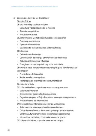 competencias científicas: ¿cómo abordar los estándares de aprendizaje de ciencias?
40
3.	 Contenidos clave de las disciplinas:
	 Ciencias Físicas:
	 CF1: La materia y sus interacciones
•	 Estructura y propiedades de la materia
•	 Reacciones químicas
•	 Procesos nucleares
CF2: Movimiento y estabilidad: fuerzas e interacciones
•	 Fuerzas y movimiento
•	 Tipos de interacciones
•	 Estabilidad e inestabilidad en sistemas físicos
CF3: Energía
•	 Definiciones de energía
•	 Conservación de energía y transferencias de energía
•	 Relación entre energía y fuerzas
•	 Energía en procesos químicos y en la vida diaria
CF4: Ondas y sus aplicaciones en tecnologías para transferencia de
información
•	 Propiedades de las ondas
•	 Radiación electromagnética
•	 Tecnologías de información e instrumentación
Ciencias de la Vida:
CV1: De moléculas a organismos: estructuras y procesos
•	 Estructura y función
•	 Crecimiento y desarrollo de organismos
•	 Organización para el flujo de materia y energía en organismos
•	 Procesamiento de información
CV2: Ecosistemas: interacciones, energía y dinámicas
•	 Relaciones de interdependencia en ecosistemas
•	 Ciclos de transferencia de materia y energía en ecosistemas
•	 Dinámicas, funcionamiento y resiliencia en ecosistemas
•	 nteracciones sociales y comportamiento de grupo
CV3: Herencia: herencia y variaciones en los rasgos
 