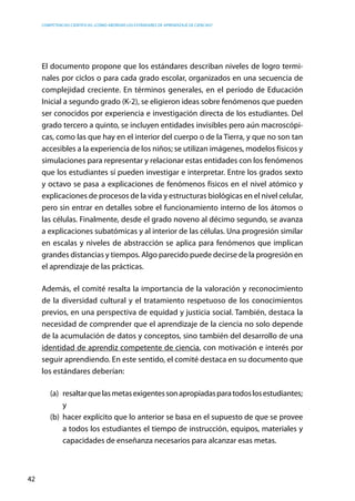 competencias científicas: ¿cómo abordar los estándares de aprendizaje de ciencias?
42
El documento propone que los estándares describan niveles de logro termi-
nales por ciclos o para cada grado escolar, organizados en una secuencia de
complejidad creciente. En términos generales, en el período de Educación
Inicial a segundo grado (K-2), se eligieron ideas sobre fenómenos que pueden
ser conocidos por experiencia e investigación directa de los estudiantes. Del
grado tercero a quinto, se incluyen entidades invisibles pero aún macroscópi-
cas, como las que hay en el interior del cuerpo o de la Tierra, y que no son tan
accesibles a la experiencia de los niños; se utilizan imágenes, modelos físicos y
simulaciones para representar y relacionar estas entidades con los fenómenos
que los estudiantes sí pueden investigar e interpretar. Entre los grados sexto
y octavo se pasa a explicaciones de fenómenos físicos en el nivel atómico y
explicaciones de procesos de la vida y estructuras biológicas en el nivel celular,
pero sin entrar en detalles sobre el funcionamiento interno de los átomos o
las células. Finalmente, desde el grado noveno al décimo segundo, se avanza
a explicaciones subatómicas y al interior de las células. Una progresión similar
en escalas y niveles de abstracción se aplica para fenómenos que implican
grandes distancias y tiempos. Algo parecido puede decirse de la progresión en
el aprendizaje de las prácticas.
Además, el comité resalta la importancia de la valoración y reconocimiento
de la diversidad cultural y el tratamiento respetuoso de los conocimientos
previos, en una perspectiva de equidad y justicia social. También, destaca la
necesidad de comprender que el aprendizaje de la ciencia no solo depende
de la acumulación de datos y conceptos, sino también del desarrollo de una
identidad de aprendiz competente de ciencia, con motivación e interés por
seguir aprendiendo. En este sentido, el comité destaca en su documento que
los estándares deberían:
(a)	 resaltarquelasmetasexigentessonapropiadasparatodoslosestudiantes;
y
(b)	 hacer explícito que lo anterior se basa en el supuesto de que se provee
a todos los estudiantes el tiempo de instrucción, equipos, materiales y
capacidades de enseñanza necesarios para alcanzar esas metas.
 