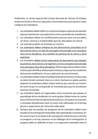 competencias científicas: ¿cómo abordar los estándares de aprendizaje de ciencias?
43
Finalmente, el comité especial del Consejo Nacional de Ciencias de Estados
Unidos de América ofrece las siguientes recomendaciones para quienes vayan
a elaborar los estándares:
1.	 Los estándares deben definir un conjunto de logros rigurosos de aprendi-
zaje que representen una expectativa común para todos los estudiantes.
2.	 Los estándares deben ser científicamente precisos, pero a la vez deben
ser claros, concisos y comprensibles para los educadores en ciencia.
3.	 Los estándares deben ser limitados en número.
4.	 Los estándares deben enfatizar las tres dimensiones articuladas en el
documento marco, no solo los conceptos transversales y los conceptos
clave de las disciplinas, sino también las prácticas de la ciencia y de la
ingeniería.
5.	 Los estándares deben incluir expectativas de desempeño que integren
las prácticas de la ciencia y la ingeniería con los conceptos transversales
y los conceptos clave de las disciplinas. Dichas expectativas deben incluir
criteriosparaidentificareldesempeñoexitosoyexigirquelosestudiantes
demuestren habilidad en el uso y aplicación de conocimientos.
6.	 Losestándaresdebenincluirelseñalamientodelasfronteras.Esdecir,para
un determinado concepto clave y un cierto nivel para un grado, quienes
elaboren los estándares deben indicar tanto lo que necesita ser enseña-
do como lo que no corresponde ser enseñado para que los estudiantes
alcancen el estándar.
7.	 Los estándares deben ser organizados como secuencias que apoyan el
aprendizaje de los estudiantes en varios grados. Deben tomar en cuenta
cómo el dominio del estudiante de las prácticas, conceptos transversales
y conceptos disciplinarios clave se hacen más sofisticados en el tiempo
gracias a experiencias de instrucción adecuadas.
8.	 Siempre que sea posible, los progresos de los estándares deben estar
basadosenlainvestigacióndisponiblesobreaprendizajeyenseñanza.En
los casos en que no se dispone de investigación suficiente para sustentar
un progreso o no hay consenso en los hallazgos de la investigación, el
progreso debe ser definido en base a un argumento razonable sobre el
 