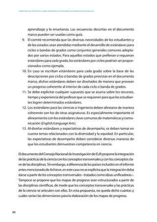 competencias científicas: ¿cómo abordar los estándares de aprendizaje de ciencias?
44
aprendizaje y la enseñanza. Las secuencias descritas en el documento
marco pueden ser usadas como guía.
9.	 El comité recomienda que las diversas necesidades de los estudiantes y
de los estados sean atendidas mediante el desarrollo de estándares para
ciclos o bandas de grados como conjuntos generales comunes adopta-
dos por varios estados. Para aquellos estados que prefieran o requieran
estándares para cada grado, los estándares por ciclos podrían ser propor-
cionados como ejemplo.
10.	En caso se escriban estándares para cada grado sobre la base de las
descripciones por ciclos o bandas de grados provistas en el documento
marco, dichos estándares deben ser diseñados de manera que provean
un progreso coherente al interior de cada ciclo o banda de grados.
11.	Se debe explicitar cualquier supuesto que se asuma sobre los recursos,
tiempoyexperienciadelprofesorqueserequierenparaquelosestudian-
tes logren determinados estándares.
12.	Los estándares para las ciencias e ingeniería deben alinearse de manera
coherente con los de otras asignaturas. Es especialmente importante el
alineamiento con los estándares clave comunes de matemáticas y comu-
nicación (English/Language Arts).
13.	Al diseñar estándares y expectativas de desempeño, se deben tomar en
cuenta temas relacionados con la diversidad y la equidad. En particular,
las expectativas de desempeño deben considerar diversas maneras de
que los estudiantes demuestren competencia en ciencia.
EldocumentodelConsejoNacionaldeInvestigacióndeEUAproponelaintegración
delasprácticasdelacienciaconlosconceptostransversalesyconlosconceptoscla-
vedelasdisciplinas.Sinembargo,adiferenciadelospaísesincluidosenelinforme
antesmencionadodeAchieve,enestecasonoseexplicitaquelaintegracióndeba
darse a partir de los conceptos transversales –tratados como ideas unificadoras–.
Tampoco se propone que los mapas de progreso sean estructurados a partir de
las disciplinas científicas, de modo que los conceptos transversales y las prácticas
de la ciencia se articulen con ellas. En esta propuesta, no queda dicho cuántas y
cuáles serían las dimensiones para la elaboración de los mapas de progreso.
 