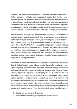 45
También cabe destacar, para terminar esta parte, que la propuesta analizada no
incluye los valores y actitudes relacionados con la práctica de la ciencia ni consi-
deraciones éticas con respecto a áreas controversiales del desarrollo de la ciencia
y la tecnología y sus efectos en la sociedad. Solo en la parte correspondiente a
“contenidosclavedelasdisciplinas”seencuentraelítem“Influenciadelaingeniería,
tecnologíaycienciaenlasociedadyelmundonatural”.Seentiendequesepropone
desarrollarlo como un tema más entre los contenidos conceptuales de la ciencia.
Otra experiencia extranjera que bien merece ser mencionada en esta revisión
de currículos y programas de ciencia de diversos países es el programa llamado
LaMainalaPate(“Lasmanosenlamasa”),desarrolladoporlaAcademiadeCien-
cias y el Instituto Nacional de Investigación Pedagógica de Francia y conocido
como“Proyecto LAMAP”(Adam, y otros, 2002). Este programa enfatiza más que
otros el desarrollo de la indagación científica escolar, mediante una alternativa
de enseñanza y aprendizaje que sigue los pasos de los procesos de investiga-
ción científica, estimulando el despertar de la curiosidad y el cuestionamiento
científico. Muchas versiones de la“indagación científica”de otros países se han
inspirado en el programa francés.
El programa LaMainalaPate es sobre todo una propuesta práctica, que orienta
la actividad de los docentes en el aula para involucrar a los estudiantes en un
aprendizajemuyactivo,elmismoquefacilitaeldescubrimientoylaconstrucción
del conocimiento. El documento citado dice: “Emparentado con los métodos
activos, el proceso propuesto se puede comparar con el recomendado para
la resolución de problemas matemáticos. Por comodidad de presentación,
se han identificado cinco momentos esenciales. El orden de presentación no
constituyeun hilo que deba seguirse de modolineal.Enfuncióndelostemas,se
recomienda un ir y venir entre estos cinco momentos. En cambio, cada una de
las fases identificadas es esencial para garantizar una investigación reflexionada
por parte de los alumnos.”(p. 7). Las cinco fases de la secuencia didáctica son:
1.	 Elección de una situación de partida.
2.	 Planteamiento de interrogantes por parte de los alumnos.
 