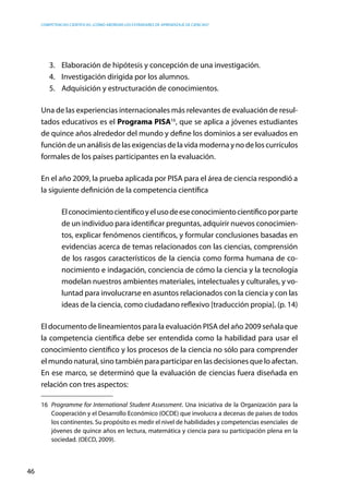 competencias científicas: ¿cómo abordar los estándares de aprendizaje de ciencias?
46
3.	 Elaboración de hipótesis y concepción de una investigación.
4.	 Investigación dirigida por los alumnos.
5.	 Adquisición y estructuración de conocimientos.
Una de las experiencias internacionales más relevantes de evaluación de resul-
tados educativos es el Programa PISA16
, que se aplica a jóvenes estudiantes
de quince años alrededor del mundo y define los dominios a ser evaluados en
función de un análisis de las exigencias de la vida moderna y no de los currículos
formales de los países participantes en la evaluación.
En el año 2009, la prueba aplicada por PISA para el área de ciencia respondió a
la siguiente definición de la competencia científica
Elconocimientocientíficoyelusodeeseconocimientocientíficoporparte
de un individuo para identificar preguntas, adquirir nuevos conocimien-
tos, explicar fenómenos científicos, y formular conclusiones basadas en
evidencias acerca de temas relacionados con las ciencias, comprensión
de los rasgos característicos de la ciencia como forma humana de co-
nocimiento e indagación, conciencia de cómo la ciencia y la tecnología
modelan nuestros ambientes materiales, intelectuales y culturales, y vo-
luntad para involucrarse en asuntos relacionados con la ciencia y con las
ideas de la ciencia, como ciudadano reflexivo [traducción propia]. (p. 14)
El documento de lineamientos para la evaluación PISA del año 2009 señala que
la competencia científica debe ser entendida como la habilidad para usar el
conocimiento científico y los procesos de la ciencia no sólo para comprender
el mundo natural, sino también para participar en las decisiones que lo afectan.
En ese marco, se determinó que la evaluación de ciencias fuera diseñada en
relación con tres aspectos:
16	 Programme for International Student Assessment. Una iniciativa de la Organización para la
Cooperación y el Desarrollo Económico (OCDE) que involucra a decenas de países de todos
los continentes. Su propósito es medir el nivel de habilidades y competencias esenciales de
jóvenes de quince años en lectura, matemática y ciencia para su participación plena en la
sociedad. (OECD, 2009).
 