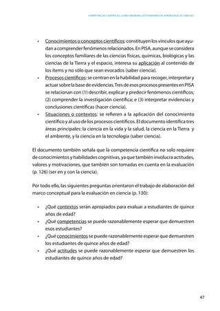 competencias científicas: ¿cómo abordar los estándares de aprendizaje de ciencias?
47
•	 Conocimientos o conceptos científicos: constituyen los vínculos que ayu-
danacomprenderfenómenosrelacionados.EnPISA,aunqueseconsidera
los conceptos familiares de las ciencias físicas, químicas, biológicas y las
ciencias de la Tierra y el espacio, interesa su aplicación al contenido de
los ítems y no sólo que sean evocados (saber ciencia).
•	 Procesos científicos: se centran en la habilidad para recoger, interpretar y
actuarsobrelabasedeevidencias.TresdeesosprocesospresentesenPISA
se relacionan con (1) describir, explicar y predecir fenómenos científicos;
(2) comprender la investigación científica; e (3) interpretar evidencias y
conclusiones científicas (hacer ciencia).
•	 Situaciones o contextos: se refieren a la aplicación del conocimiento
científico y al uso de los procesos científicos. El documento identifica tres
áreas principales: la ciencia en la vida y la salud, la ciencia en la Tierra y
el ambiente, y la ciencia en la tecnología (saber ciencia).
El documento también señala que la competencia científica no solo requiere
de conocimientos y habilidades cognitivas, ya que también involucra actitudes,
valores y motivaciones, que también son tomadas en cuenta en la evaluación
(p. 126) (ser en y con la ciencia).
Por todo ello, las siguientes preguntas orientaron el trabajo de elaboración del
marco conceptual para la evaluación en ciencia (p. 130):
•	 ¿Qué contextos serán apropiados para evaluar a estudiantes de quince
años de edad?
•	 ¿Qué competencias se puede razonablemente esperar que demuestren
esos estudiantes?
•	 ¿Qué conocimientos se puede razonablemente esperar que demuestren
los estudiantes de quince años de edad?
•	 ¿Qué actitudes se puede razonablemente esperar que demuestren los
estudiantes de quince años de edad?
 