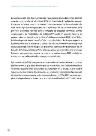 competencias científicas: ¿cómo abordar los estándares de aprendizaje de ciencias?
48
En comparación con las experiencias y propuestas revisadas en las páginas
anteriores, la prueba de ciencia de PISA se diferencia de todas ellas porque
incorpora las “situaciones o contextos” como elementos de determinación de
demanda cognitiva o de progreso de la aplicación de los conocimientos y los
procesos científicos. Por otro lado, el concepto de“procesos científicos”es más
amplio que el de “habilidades de indagación” usado en algunos países y se
parece más a las “prácticas de la ciencia” de la propuesta de EUA y a las “habi-
lidades de pensamiento científico” del currículo chileno. En lo que respecta a
los conocimientos, el marco de la prueba de PISA se alinea con aquellos países
que agrupan los contenidos por las disciplinas científicas tradicionales y no en
función de“ideas unificadoras”. Por último, aunque sin tener el mismo nivel que
los otros tres aspectos, como se ha visto, en la evaluación de PISA también se
toman en cuenta las actitudes, valores y motivaciones.
Los resultados de PISA se expresan en seis niveles de desempeño de la compe-
tencia científica, que describen lo que los estudiantes son capaces de realizar
en ciencia dependiendo del puntaje que alcancen en la prueba. En el cuadro
siguiente,semuestraesadescripcióndelosseisnivelesyseregistraelporcentaje
de estudiantes peruanos de quince años evaluados en PISA 2009, cuyo desem-
peño en la prueba se ubicó en cada uno de los niveles (Perú. MED. UMC, 2010).
 