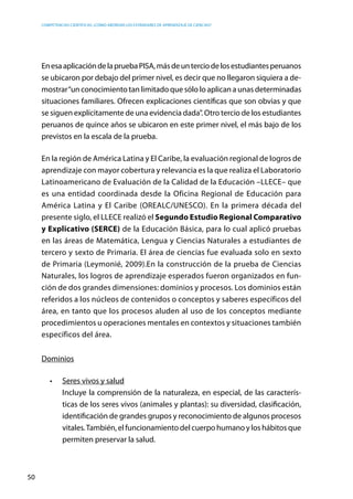 competencias científicas: ¿cómo abordar los estándares de aprendizaje de ciencias?
50
EnesaaplicacióndelapruebaPISA,másdeunterciodelosestudiantesperuanos
se ubicaron por debajo del primer nivel, es decir que no llegaron siquiera a de-
mostrar“un conocimiento tan limitado que sólo lo aplican a unas determinadas
situaciones familiares. Ofrecen explicaciones científicas que son obvias y que
se siguen explícitamente de una evidencia dada”. Otro tercio de los estudiantes
peruanos de quince años se ubicaron en este primer nivel, el más bajo de los
previstos en la escala de la prueba.
En la región de América Latina y El Caribe, la evaluación regional de logros de
aprendizaje con mayor cobertura y relevancia es la que realiza el Laboratorio
Latinoamericano de Evaluación de la Calidad de la Educación –LLECE– que
es una entidad coordinada desde la Oficina Regional de Educación para
América Latina y El Caribe (OREALC/UNESCO). En la primera década del
presente siglo, el LLECE realizó el Segundo Estudio Regional Comparativo
y Explicativo (SERCE) de la Educación Básica, para lo cual aplicó pruebas
en las áreas de Matemática, Lengua y Ciencias Naturales a estudiantes de
tercero y sexto de Primaria. El área de ciencias fue evaluada solo en sexto
de Primaria (Leymonié, 2009).En la construcción de la prueba de Ciencias
Naturales, los logros de aprendizaje esperados fueron organizados en fun-
ción de dos grandes dimensiones: dominios y procesos. Los dominios están
referidos a los núcleos de contenidos o conceptos y saberes específicos del
área, en tanto que los procesos aluden al uso de los conceptos mediante
procedimientos u operaciones mentales en contextos y situaciones también
específicos del área.
Dominios
•	 Seres vivos y salud
	 Incluye la comprensión de la naturaleza, en especial, de las caracterís-
ticas de los seres vivos (animales y plantas): su diversidad, clasificación,
identificación de grandes grupos y reconocimiento de algunos procesos
vitales.También, el funcionamiento del cuerpo humano y los hábitos que
permiten preservar la salud.
 