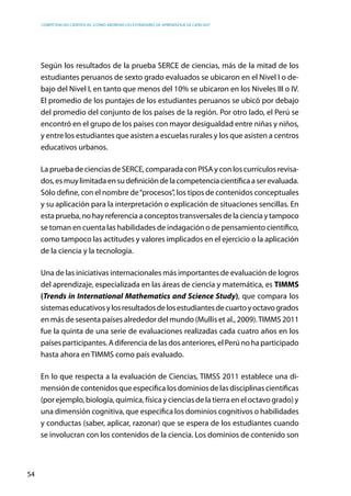 competencias científicas: ¿cómo abordar los estándares de aprendizaje de ciencias?
54
Según los resultados de la prueba SERCE de ciencias, más de la mitad de los
estudiantes peruanos de sexto grado evaluados se ubicaron en el Nivel I o de-
bajo del Nivel I, en tanto que menos del 10% se ubicaron en los Niveles III o IV.
El promedio de los puntajes de los estudiantes peruanos se ubicó por debajo
del promedio del conjunto de los países de la región. Por otro lado, el Perú se
encontró en el grupo de los países con mayor desigualdad entre niñas y niños,
y entre los estudiantes que asisten a escuelas rurales y los que asisten a centros
educativos urbanos.
La prueba de ciencias de SERCE, comparada con PISA y con los currículos revisa-
dos,esmuylimitadaensudefinicióndelacompetenciacientíficaaserevaluada.
Sólo define, con el nombre de“procesos”, los tipos de contenidos conceptuales
y su aplicación para la interpretación o explicación de situaciones sencillas. En
estaprueba,nohayreferenciaaconceptostransversalesdelacienciaytampoco
se toman en cuenta las habilidades de indagación o de pensamiento científico,
como tampoco las actitudes y valores implicados en el ejercicio o la aplicación
de la ciencia y la tecnología.
Una de las iniciativas internacionales más importantes de evaluación de logros
del aprendizaje, especializada en las áreas de ciencia y matemática, es TIMMS
(Trends in International Mathematics and Science Study), que compara los
sistemaseducativosylosresultadosdelosestudiantesdecuartoyoctavogrados
en más de sesenta países alrededor del mundo (Mullis et al., 2009).TIMMS 2011
fue la quinta de una serie de evaluaciones realizadas cada cuatro años en los
países participantes. A diferencia de las dos anteriores, el Perú no ha participado
hasta ahora en TIMMS como país evaluado.
En lo que respecta a la evaluación de Ciencias, TIMSS 2011 establece una di-
mensión de contenidos que especifica los dominios de las disciplinas científicas
(por ejemplo, biología, química, física y ciencias de la tierra en el octavo grado) y
una dimensión cognitiva, que especifica los dominios cognitivos o habilidades
y conductas (saber, aplicar, razonar) que se espera de los estudiantes cuando
se involucran con los contenidos de la ciencia. Los dominios de contenido son
 