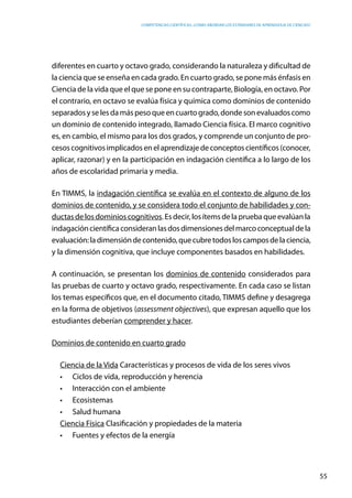 competencias científicas: ¿cómo abordar los estándares de aprendizaje de ciencias?
55
diferentes en cuarto y octavo grado, considerando la naturaleza y dificultad de
la ciencia que se enseña en cada grado. En cuarto grado, se pone más énfasis en
Ciencia de la vida que el que se pone en su contraparte, Biología, en octavo. Por
el contrario, en octavo se evalúa física y química como dominios de contenido
separadosyselesdamáspesoqueencuartogrado,dondesonevaluadoscomo
un dominio de contenido integrado, llamado Ciencia física. El marco cognitivo
es, en cambio, el mismo para los dos grados, y comprende un conjunto de pro-
cesoscognitivosimplicadosenelaprendizajedeconceptoscientíficos(conocer,
aplicar, razonar) y en la participación en indagación científica a lo largo de los
años de escolaridad primaria y media.
En TIMMS, la indagación científica se evalúa en el contexto de alguno de los
dominios de contenido, y se considera todo el conjunto de habilidades y con-
ductasdelosdominioscognitivos.Esdecir,losítemsdelapruebaqueevalúanla
indagacióncientíficaconsideranlasdosdimensionesdelmarcoconceptualdela
evaluación:ladimensióndecontenido,quecubretodosloscamposdelaciencia,
y la dimensión cognitiva, que incluye componentes basados en habilidades.
A continuación, se presentan los dominios de contenido considerados para
las pruebas de cuarto y octavo grado, respectivamente. En cada caso se listan
los temas específicos que, en el documento citado, TIMMS define y desagrega
en la forma de objetivos (assessment objectives), que expresan aquello que los
estudiantes deberían comprender y hacer.
Dominios de contenido en cuarto grado
Ciencia de la Vida Características y procesos de vida de los seres vivos
•	 Ciclos de vida, reproducción y herencia
•	 Interacción con el ambiente
•	 Ecosistemas
•	 Salud humana
Ciencia Física Clasificación y propiedades de la materia
•	 Fuentes y efectos de la energía
 