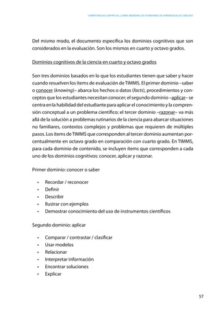 competencias científicas: ¿cómo abordar los estándares de aprendizaje de ciencias?
57
Del mismo modo, el documento especifica los dominios cognitivos que son
considerados en la evaluación. Son los mismos en cuarto y octavo grados.
Dominios cognitivos de la ciencia en cuarto y octavo grados
Son tres dominios basados en lo que los estudiantes tienen que saber y hacer
cuando resuelven los ítems de evaluación deTIMMS. El primer dominio –saber
o conocer (knowing)– abarca los hechos o datos (facts), procedimientos y con-
ceptos que los estudiantes necesitan conocer; el segundo dominio –aplicar– se
centra en la habilidad del estudiante para aplicar el conocimiento y la compren-
sión conceptual a un problema científico; el tercer dominio –razonar– va más
allá de la solución a problemas rutinarios de la ciencia para abarcar situaciones
no familiares, contextos complejos y problemas que requieren de múltiples
pasos. Los ítems deTIMMS que corresponden al tercer dominio aumentan por-
centualmente en octavo grado en comparación con cuarto grado. En TIMMS,
para cada dominio de contenido, se incluyen ítems que corresponden a cada
uno de los dominios cognitivos: conocer, aplicar y razonar.
Primer dominio: conocer o saber
•	 Recordar / reconocer
•	 Definir
•	 Describir
•	 Ilustrar con ejemplos
•	 Demostrar conocimiento del uso de instrumentos científicos
Segundo dominio: aplicar
•	 Comparar / contrastar / clasificar
•	 Usar modelos
•	 Relacionar
•	 Interpretar información
•	 Encontrar soluciones
•	 Explicar
 