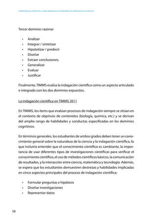 competencias científicas: ¿cómo abordar los estándares de aprendizaje de ciencias?
58
Tercer dominio: razonar
•	 Analizar
•	 Integrar / sintetizar
•	 Hipotetizar / predecir
•	 Diseñar
•	 Extraer conclusiones.
•	 Generalizar
•	 Evaluar
•	 Justificar
Finalmente,TIMMS evalúa la indagación científica como un aspecto articulado
e integrado con los dos dominios expuestos.
La indagación científica en TIMMS 2011
En TIMMS, los ítems que evalúan procesos de indagación siempre se sitúan en
el contexto de objetivos de contenidos (biología, química, etc.) y se derivan
del amplio rango de habilidades y conductas especificadas en los dominios
cognitivos.
En términos generales, los estudiantes de ambos grados deben tener un cono-
cimiento general sobre la naturaleza de la ciencia y la indagación científica, lo
que incluiría entender que el conocimiento científico es cambiante, la impor-
tancia de usar diferentes tipos de investigaciones científicas para verificar el
conocimiento científico, el uso de métodos científicos básicos, la comunicación
de resultados, y la interacción entre ciencia, matemática y tecnología. Además,
se espera que los estudiantes demuestren destrezas y habilidades implicadas
en cinco aspectos principales del proceso de indagación científica:
•	 Formular preguntas e hipótesis
•	 Diseñar investigaciones
•	 Representar datos
 
