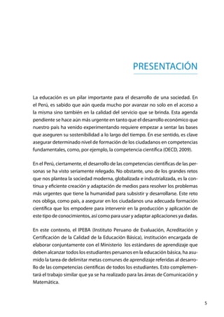 5
PRESENTACIÓN
La educación es un pilar importante para el desarrollo de una sociedad. En
el Perú, es sabido que aún queda mucho por avanzar no solo en el acceso a
la misma sino también en la calidad del servicio que se brinda. Esta agenda
pendiente se hace aún más urgente en tanto que el desarrollo económico que
nuestro país ha venido experimentando requiere empezar a sentar las bases
que aseguren su sostenibilidad a lo largo del tiempo. En ese sentido, es clave
asegurar determinado nivel de formación de los ciudadanos en competencias
fundamentales, como, por ejemplo, la competencia científica (OECD, 2009).
En el Perú, ciertamente, el desarrollo de las competencias científicas de las per-
sonas se ha visto seriamente relegado. No obstante, uno de los grandes retos
que nos plantea la sociedad moderna, globalizada e industrializada, es la con-
tinua y eficiente creación y adaptación de medios para resolver los problemas
más urgentes que tiene la humanidad para subsistir y desarrollarse. Este reto
nos obliga, como país, a asegurar en los ciudadanos una adecuada formación
científica que los empodere para intervenir en la producción y aplicación de
este tipo de conocimientos, así como para usar y adaptar aplicaciones ya dadas.
En este contexto, el IPEBA (Instituto Peruano de Evaluación, Acreditación y
Certificación de la Calidad de la Educación Básica), institución encargada de
elaborar conjuntamente con el Ministerio los estándares de aprendizaje que
deben alcanzar todos los estudiantes peruanos en la educación básica, ha asu-
mido la tarea de delimitar metas comunes de aprendizaje referidas al desarro-
llo de las competencias científicas de todos los estudiantes. Esto complemen-
tará el trabajo similar que ya se ha realizado para las áreas de Comunicación y
Matemática.
 