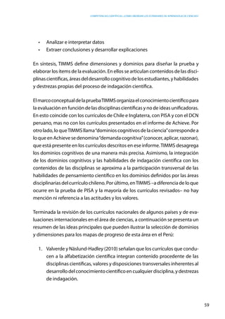 competencias científicas: ¿cómo abordar los estándares de aprendizaje de ciencias?
59
•	 Analizar e interpretar datos
•	 Extraer conclusiones y desarrollar explicaciones
En síntesis, TIMMS define dimensiones y dominios para diseñar la prueba y
elaborar los ítems de la evaluación. En ellos se articulan contenidos de las disci-
plinas científicas, áreas del desarrollo cognitivo de los estudiantes, y habilidades
y destrezas propias del proceso de indagación científica.
ElmarcoconceptualdelapruebaTIMMSorganizaelconocimientocientíficopara
la evaluación en función de las disciplinas científicas y no de ideas unificadoras.
En esto coincide con los currículos de Chile e Inglaterra, con PISA y con el DCN
peruano, mas no con los currículos presentados en el informe de Achieve. Por
otro lado, lo queTIMMS llama“dominios cognitivos de la ciencia”corresponde a
lo que en Achieve se denomina“demanda cognitiva”(conocer, aplicar, razonar),
que está presente en los currículos descritos en ese informe.TIMMS desagrega
los dominios cognitivos de una manera más precisa. Asimismo, la integración
de los dominios cognitivos y las habilidades de indagación científica con los
contenidos de las disciplinas se aproxima a la participación transversal de las
habilidades de pensamiento científico en los dominios definidos por las áreas
disciplinarias del currículo chileno. Por último, enTIMMS –a diferencia de lo que
ocurre en la prueba de PISA y la mayoría de los currículos revisados– no hay
mención ni referencia a las actitudes y los valores.
Terminada la revisión de los currículos nacionales de algunos países y de eva-
luaciones internacionales en el área de ciencias, a continuación se presenta un
resumen de las ideas principales que pueden ilustrar la selección de dominios
y dimensiones para los mapas de progreso de esta área en el Perú:
1.	 Valverde y Näslund-Hadley (2010) señalan que los currículos que condu-
cen a la alfabetización científica integran contenido procedente de las
disciplinas científicas, valores y disposiciones transversales inherentes al
desarrollo del conocimiento científico en cualquier disciplina, y destrezas
de indagación.
 