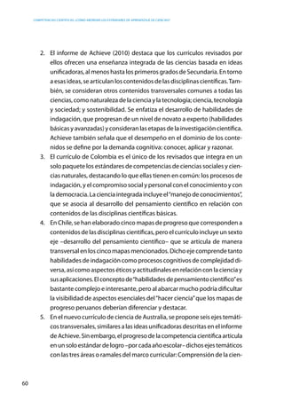 competencias científicas: ¿cómo abordar los estándares de aprendizaje de ciencias?
60
2.	 El informe de Achieve (2010) destaca que los currículos revisados por
ellos ofrecen una enseñanza integrada de las ciencias basada en ideas
unificadoras, al menos hasta los primeros grados de Secundaria. En torno
a esas ideas, se articulan los contenidos de las disciplinas científicas.Tam-
bién, se consideran otros contenidos transversales comunes a todas las
ciencias, como naturaleza de la ciencia y la tecnología; ciencia, tecnología
y sociedad; y sostenibilidad. Se enfatiza el desarrollo de habilidades de
indagación, que progresan de un nivel de novato a experto (habilidades
básicas y avanzadas) y consideran las etapas de la investigación científica.
Achieve también señala que el desempeño en el dominio de los conte-
nidos se define por la demanda cognitiva: conocer, aplicar y razonar.
3.	 El currículo de Colombia es el único de los revisados que integra en un
solo paquete los estándares de competencias de ciencias sociales y cien-
cias naturales, destacando lo que ellas tienen en común: los procesos de
indagación, y el compromiso social y personal con el conocimiento y con
la democracia. La ciencia integrada incluye el“manejo de conocimientos”,
que se asocia al desarrollo del pensamiento científico en relación con
contenidos de las disciplinas científicas básicas.
4.	 En Chile, se han elaborado cinco mapas de progreso que corresponden a
contenidos de las disciplinas científicas, pero el currículo incluye un sexto
eje –desarrollo del pensamiento científico– que se articula de manera
transversal en los cinco mapas mencionados. Dicho eje comprende tanto
habilidades de indagación como procesos cognitivos de complejidad di-
versa, así como aspectos éticos y actitudinales en relación con la ciencia y
susaplicaciones.Elconceptode“habilidadesdepensamientocientífico”es
bastante complejo e interesante, pero al abarcar mucho podría dificultar
la visibilidad de aspectos esenciales del“hacer ciencia”que los mapas de
progreso peruanos deberían diferenciar y destacar.
5.	 En el nuevo currículo de ciencia de Australia, se propone seis ejes temáti-
cos transversales, similares a las ideas unificadoras descritas en el informe
deAchieve.Sinembargo,elprogresodelacompetenciacientíficaarticula
enunsoloestándardelogro–porcadaañoescolar–dichosejestemáticos
con las tres áreas o ramales del marco curricular: Comprensión de la cien-
 