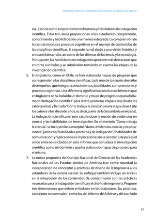 competencias científicas: ¿cómo abordar los estándares de aprendizaje de ciencias?
61
cia, Ciencia como emprendimiento humano y Habilidades de indagación
científica. Estas tres áreas proporcionan a los estudiantes comprensión,
conocimientoyhabilidadesdeunamaneraintegrada.Lacomprensiónde
la ciencia involucra procesos cognitivos en el manejo de contenidos de
las disciplinas científicas. El segundo ramal alude a una visión histórica y
crítica del desarrollo, así como de los dilemas de la ciencia y la tecnología.
Por su parte, las habilidades de indagación aparecen más destacadas que
en otros currículos y se subdividen tomando en cuenta las etapas de la
investigación científica.
6.	 En Inglaterra, como en Chile, se han elaborado mapas de progreso que
corresponden a las disciplinas científicas, cada uno de los cuales describe
desempeños, que integran conocimientos, habilidades, comprensiones y
procesoscognitivos.Unadiferenciasignificativaconelcasochilenoesque
en Inglaterra se ha incluido un dominio y mapa de progreso separado lla-
mado“Indagación científica”para las tres primeras etapas clave (hasta los
catorce años) y llamado“Cómo trabaja la ciencia”para la etapa clave 4 (de
los catorce a los dieciséis años, es decir, parte de la Secundaria avanzada).
La indagación científica en este caso incluye la noción de evidencias en
ciencia y las habilidades de investigación. En el dominio “Cómo trabaja
la ciencia”, se incluyen los conceptos“datos, evidencias, teorías y explica-
ciones”junto con“habilidades prácticas y de indagación”,“habilidades de
comunicación”y“aplicacioneseimplicacionesdelaciencia”.Estepaísesel
único entre los incluidos en este informe que considera la investigación
científica como un dominio y que ha elaborado mapas de progreso para
el mismo.
7.	 La nueva propuesta del Consejo Nacional de Ciencias de las Academias
Nacionales de los Estados Unidos de América trae como novedad la
incorporación de conceptos y prácticas de diseño de la Ingeniería a los
estándares de la ciencia escolar. Su enfoque también incluye un énfasis
en la integración de los contenidos de conocimiento con las prácticas
necesarias para la indagación científica y el diseño de ingeniería. Propone
tres dimensiones que deben articularse en los estándares: las prácticas,
conceptos transversales –como los del informe de Achieve y del currículo
 