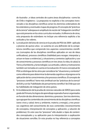 competencias científicas: ¿cómo abordar los estándares de aprendizaje de ciencias?
62
de Australia–, e ideas centrales de cuatro áreas disciplinarias –como las
de Chile e Inglaterra–. La propuesta no explicita si los conceptos trans-
versales o las disciplinas científicas serían los dominios ordenadores de
los estándares y eventuales mapas de progreso. El concepto de“prácticas
de la ciencia”sobrepasa en amplitud a la noción de“indagación científica”
que está presente en los otros currículos revisados. A diferencia de otras,
esta propuesta de estándares no incluye una referencia explícita a las
actitudes y los valores.
8.	 La evaluación del área de ciencia en la prueba de PISA de 2009 –aplicada
a jóvenes de quince años– se sustenta en una definición de la compe-
tencia científica que comprende tres aspectos: conocimientos científi-
cos (conceptos de las disciplinas científicas aplicados en vez de ideas
unificadoras), procesos científicos (habilidad para recoger, interpretar y
actuar en base a evidencias), y situaciones y contextos (aplicación y uso
de conocimiento y procesos científicos en tres áreas: la vida y la salud, la
Tierrayelambiente,ylatecnología).Lasactitudes,valoresymotivaciones
también son tomadas en cuenta en la evaluación. El marco conceptual de
PISA se distingue de los otros por considerar las“situaciones y contextos”
como referente para determinar la demanda cognitiva o el progreso en la
aplicación de los conocimientos y los procesos científicos. El concepto de
“procesos científicos”tiene más similitud con las“prácticas de la ciencia”
de EUA y con las“habilidades de pensamiento científico”de Chile que con
las habilidades de indagación de otros países.
9.	 En la elaboración de la prueba de ciencias naturales de SERCE para sexto
gradodePrimaria,loslogrosdeaprendizajeesperadosfueronorganizados
en función de dos dimensiones: dominios y procesos. Son tres dominios,
que agrupan los contenidos de conocimiento de las disciplinas científicas
(seres vivos y salud, tierra y ambiente, materia y energía), y tres proce-
sos cognitivos del conocimiento de esos contenidos (reconocimiento
de conceptos, interpretación de conceptos y aplicación, y solución de
problemas). En este caso los “procesos” sólo aluden a tipos de conteni-
dos conceptuales y su aplicación para la interpretación o explicación
de situaciones sencillas. En esta prueba no hay referencia a conceptos
 