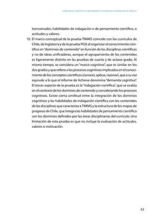 competencias científicas: ¿cómo abordar los estándares de aprendizaje de ciencias?
63
transversales, habilidades de indagación o de pensamiento científico, o
actitudes y valores.
10.	El marco conceptual de la prueba TIMMS coincide con los currículos de
Chile, de Inglaterra y de la prueba PISA al organizar el conocimiento cien-
tífico en“dominios de contenido”en función de las disciplinas científicas
y no de ideas unificadoras, aunque el agrupamiento de los contenidos
es ligeramente distinto en las pruebas de cuarto y de octavo grado. Al
mismo tiempo, se considera un “marco cognitivo”, que es similar en los
dosgradosyquerefierealosprocesoscognitivosimplicadosenelconoci-
mientodelosconceptoscientíficos(conocer,aplicar,razonar),queasuvez
equivale a lo que el informe de Achieve denomina“demanda cognitiva”.
El tercer aspecto de la prueba es la“indagación científica”, que se evalúa
en el contexto de los dominios de contenido y considerando los procesos
cognitivos. Existe cierta similitud entre la integración de los dominios
cognitivos y las habilidades de indagación científica con los contenidos
de las disciplinas que caracteriza aTIMMS y la estructura de los mapas de
progreso de Chile, que integra las habilidades de pensamiento científico
con los dominios definidos por las áreas disciplinarias del currículo. Una
limitación de esta prueba es que no incluye la evaluación de actitudes,
valores o motivación.
 