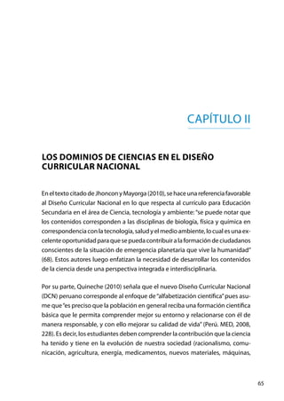 65
Capítulo II
Los dominios de ciencias en el Diseño
Curricular Nacional
EneltextocitadodeJhonconyMayorga(2010),sehaceunareferenciafavorable
al Diseño Curricular Nacional en lo que respecta al currículo para Educación
Secundaria en el área de Ciencia, tecnología y ambiente: “se puede notar que
los contenidos corresponden a las disciplinas de biología, física y química en
correspondencia con la tecnología, salud y el medio ambiente, lo cual es una ex-
celenteoportunidadparaquesepuedacontribuiralaformacióndeciudadanos
conscientes de la situación de emergencia planetaria que vive la humanidad”
(68). Estos autores luego enfatizan la necesidad de desarrollar los contenidos
de la ciencia desde una perspectiva integrada e interdisciplinaria.
Por su parte, Quineche (2010) señala que el nuevo Diseño Curricular Nacional
(DCN) peruano corresponde al enfoque de“alfabetización científica”pues asu-
me que“es preciso que la población en general reciba una formación científica
básica que le permita comprender mejor su entorno y relacionarse con él de
manera responsable, y con ello mejorar su calidad de vida” (Perú. MED, 2008,
228). Es decir, los estudiantes deben comprender la contribución que la ciencia
ha tenido y tiene en la evolución de nuestra sociedad (racionalismo, comu-
nicación, agricultura, energía, medicamentos, nuevos materiales, máquinas,
 