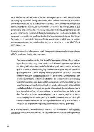 competencias científicas: ¿cómo abordar los estándares de aprendizaje de ciencias?
66
etc.), lo que iniciaría el análisis de las complejas interacciones entre ciencia,
tecnología y sociedad. De igual manera, ellos deben conocer los problemas
derivados de un uso no planificado de la ciencia (contaminación atmosférica,
calentamiento del planeta, agotamiento de las fuentes de energía, etc.), lo que
potenciaría una actividad de respeto y cuidado del medio, así como la gestión
y aprovechamiento racional de los recursos existentes en el planeta. Bajo esta
perspectiva se pretende que los estudiantes“sean capaces de tomar decisiones
fundadas en el conocimiento (científico) y asumir responsabilidades al realizar
acciones que repercuten en el ambiente y en la salud de la comunidad”(Perú.
MED, 2008, 228).
Quineche sintetiza del siguiente modo la organización curricular adoptada por
el DCN en el área de ciencias naturales:
Paraconseguirelpropósitodescrito,elDCNproponeeldesarrollo,enprimer
lugar,decompetenciasycapacidadesimplicadasenlosprocesospropiosde
la investigación científica con la finalidad de que los estudiantes aprendan
qué es la ciencia y la tecnología y cómo trabajan para adquirir destrezas
que les permitan razonar mejor y resolver problemas de la vida cotidiana;
en segundo lugar, conocimientos básicos de la ciencia y la tecnología con
el fin de garantizar a todos los ciudadanos los conocimientos científicos y
técnicosnecesariosparaquepuedancomprenderunmundocadavezmás
tecnificado;yentercerlugar,actitudesreferidasalacienciaylatecnología,
con la finalidad de conseguir despertar el interés de los estudiantes hacia
la actividad científica y el desarrollo de un interés crítico por dicha activi-
dad. Con ellos se busca valorar el papel que la ciencia juega en nuestras
vidas y se prepara el camino para que en el futuro ellos puedan participar
colectivamente en la solución de los problemas con los que se enfrenta la
sociedad de la que forman parte [subrayados añadidos]. (p. 86-89)
En el mismo artículo, Quineche revisa y analiza las características de los proce-
dimientos (que corresponderían a las“capacidades implicadas en los procesos
 