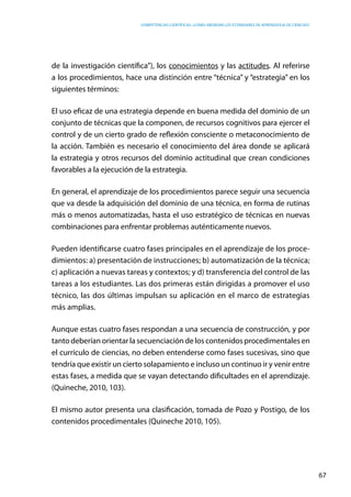 competencias científicas: ¿cómo abordar los estándares de aprendizaje de ciencias?
67
de la investigación científica”), los conocimientos y las actitudes. Al referirse
a los procedimientos, hace una distinción entre “técnica” y “estrategia” en los
siguientes términos:
El uso eficaz de una estrategia depende en buena medida del dominio de un
conjunto de técnicas que la componen, de recursos cognitivos para ejercer el
control y de un cierto grado de reflexión consciente o metaconocimiento de
la acción. También es necesario el conocimiento del área donde se aplicará
la estrategia y otros recursos del dominio actitudinal que crean condiciones
favorables a la ejecución de la estrategia.
En general, el aprendizaje de los procedimientos parece seguir una secuencia
que va desde la adquisición del dominio de una técnica, en forma de rutinas
más o menos automatizadas, hasta el uso estratégico de técnicas en nuevas
combinaciones para enfrentar problemas auténticamente nuevos.
Pueden identificarse cuatro fases principales en el aprendizaje de los proce-
dimientos: a) presentación de instrucciones; b) automatización de la técnica;
c) aplicación a nuevas tareas y contextos; y d) transferencia del control de las
tareas a los estudiantes. Las dos primeras están dirigidas a promover el uso
técnico, las dos últimas impulsan su aplicación en el marco de estrategias
más amplias.
Aunque estas cuatro fases respondan a una secuencia de construcción, y por
tanto deberían orientar la secuenciación de los contenidos procedimentales en
el currículo de ciencias, no deben entenderse como fases sucesivas, sino que
tendría que existir un cierto solapamiento e incluso un continuo ir y venir entre
estas fases, a medida que se vayan detectando dificultades en el aprendizaje.
(Quineche, 2010, 103).
El mismo autor presenta una clasificación, tomada de Pozo y Postigo, de los
contenidos procedimentales (Quineche 2010, 105).
 