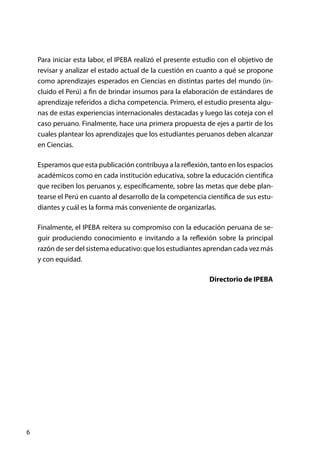 6
Para iniciar esta labor, el IPEBA realizó el presente estudio con el objetivo de
revisar y analizar el estado actual de la cuestión en cuanto a qué se propone
como aprendizajes esperados en Ciencias en distintas partes del mundo (in-
cluido el Perú) a fin de brindar insumos para la elaboración de estándares de
aprendizaje referidos a dicha competencia. Primero, el estudio presenta algu-
nas de estas experiencias internacionales destacadas y luego las coteja con el
caso peruano. Finalmente, hace una primera propuesta de ejes a partir de los
cuales plantear los aprendizajes que los estudiantes peruanos deben alcanzar
en Ciencias.
Esperamos que esta publicación contribuya a la reflexión, tanto en los espacios
académicos como en cada institución educativa, sobre la educación científica
que reciben los peruanos y, específicamente, sobre las metas que debe plan-
tearse el Perú en cuanto al desarrollo de la competencia científica de sus estu-
diantes y cuál es la forma más conveniente de organizarlas.
Finalmente, el IPEBA reitera su compromiso con la educación peruana de se-
guir produciendo conocimiento e invitando a la reflexión sobre la principal
razón de ser del sistema educativo: que los estudiantes aprendan cada vez más
y con equidad.
Directorio de IPEBA
 