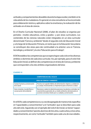 competencias científicas: ¿cómo abordar los estándares de aprendizaje de ciencias?
71
actitudesycomportamientosdeseablesdurantelaetapaescolarytambiénenla
vida adulta de los ciudadanos. En general, en esta consultoría se ha encontrado
poca elaboración teórica y aplicativa sobre la enseñanza y la evaluación de las
actitudes en el área de ciencia.
En el Diseño Curricular Nacional (2008), el plan de estudios se organiza por
períodos –niveles educativos, ciclos y grados– y por áreas curriculares. Los
contenidos de las ciencias naturales están integrados en un área curricular
denominada“Ciencia y ambiente”desde el segundo ciclo de Educación Inicial
y a lo largo de la Educación Primaria, en tanto que en la Educación Secundaria
se constituyen dos áreas para dar continuidad a la anterior: una es “Ciencia,
tecnología y ambiente”y la otra“Educación para el trabajo”.
ElDCNestablecelascompetenciasqueseesperalograrcadacicloenlosdiversos
ámbitos o dominios de cada área curricular. Así, por ejemplo, para el ciclo II de
Educación Inicial, se definen dos competencias en el área de Ciencia y ambiente
que corresponden a los dos ámbitos organizadores del área:
Cuadro 10
Competencias del ciclo II
Área de Ciencia y ambiente
Cuerpo humano y conservación
de la salud
Practica con agrado hábitos de alimentación, higiene y cuidado de
su cuerpo, reconociendo su importancia para conservar su salud.
Seres vivientes, mundo físico y
conservación del ambiente
Reconoce y valora la vida de las personas, las plantas y animales, las
características generales de su medio ambiente, demostrando en
acciones concretas interés por su cuidado y conservación.
EnelDCN,cadacompetenciaesasuvezdesagregadademaneramásespecífica
en“capacidades y conocimientos”y en“actitudes”, que se describen para cada
año del ciclo. Siguiendo con el ejemplo del ciclo II de Inicial, se tienen“capaci-
dades y conocimientos”para los alumnos de tres años, cuatro años y cinco años,
respectivamente, así como“actitudes”también para cada una de esas edades.
 