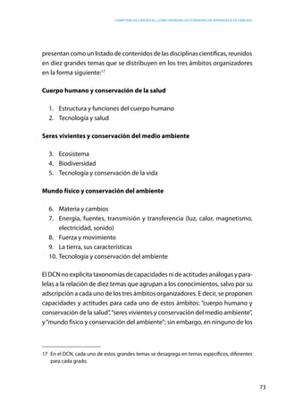 competencias científicas: ¿cómo abordar los estándares de aprendizaje de ciencias?
73
presentan como un listado de contenidos de las disciplinas científicas, reunidos
en diez grandes temas que se distribuyen en los tres ámbitos organizadores
en la forma siguiente:17
Cuerpo humano y conservación de la salud
1.	 Estructura y funciones del cuerpo humano
2.	 Tecnología y salud
Seres vivientes y conservación del medio ambiente
3.	Ecosistema
4.	Biodiversidad
5.	 Tecnología y conservación de la vida
Mundo físico y conservación del ambiente
6.	 Materia y cambios
7.	 Energía, fuentes, transmisión y transferencia (luz, calor, magnetismo,
electricidad, sonido)
8.	 Fuerza y movimiento
9.	 La tierra, sus características
10.	Tecnología y conservación del ambiente
El DCN no explicita taxonomías de capacidades ni de actitudes análogas y para-
lelas a la relación de diez temas que agrupan a los conocimientos, salvo por su
adscripción a cada uno de los tres ámbitos organizadores. E decir, se proponen
capacidades y actitudes para cada uno de estos ámbitos: “cuerpo humano y
conservación de la salud”,“seres vivientes y conservación del medio ambiente”,
y“mundo físico y conservación del ambiente”; sin embargo, en ninguno de los
17	 En el DCN, cada uno de estos grandes temas se desagrega en temas específicos, diferentes
para cada grado.
 
