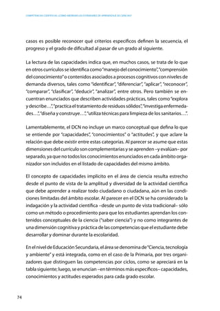 competencias científicas: ¿cómo abordar los estándares de aprendizaje de ciencias?
74
casos es posible reconocer qué criterios específicos definen la secuencia, el
progreso y el grado de dificultad al pasar de un grado al siguiente.
La lectura de las capacidades indica que, en muchos casos, se trata de lo que
en otros currículos se identifica como“manejo del conocimiento”,“comprensión
del conocimiento”o contenidos asociados a procesos cognitivos con niveles de
demanda diversos, tales como “identificar”, “diferenciar”, “aplicar”, “reconocer”,
“comparar”, “clasificar”, “deducir”, “analizar”, entre otros. Pero también se en-
cuentran enunciados que describen actividades prácticas, tales como“explora
ydescribe…”,“practicaeltratamientoderesiduossólidos”,“investigaenfermeda-
des…”,“diseña y construye…”,“utiliza técnicas para limpieza de los sanitarios…”.
Lamentablemente, el DCN no incluye un marco conceptual que defina lo que
se entiende por “capacidades”, “conocimientos” o “actitudes”, y que aclare la
relación que debe existir entre estas categorías. Al parecer se asume que estas
dimensiones del currículo son complementarias y se aprenden –y evalúan– por
separado, ya que no todos los conocimientos enunciados en cada ámbito orga-
nizador son incluidos en el listado de capacidades del mismo ámbito.
El concepto de capacidades implícito en el área de ciencia resulta estrecho
desde el punto de vista de la amplitud y diversidad de la actividad científica
que debe aprender a realizar todo ciudadano o ciudadana, aún en las condi-
ciones limitadas del ámbito escolar. Al parecer en el DCN se ha considerado la
indagación y la actividad científica –desde un punto de vista tradicional– sólo
como un método o procedimiento para que los estudiantes aprendan los con-
tenidos conceptuales de la ciencia (“saber ciencia”) y no como integrantes de
una dimensión cognitiva y práctica de las competencias que el estudiante debe
desarrollar y dominar durante la escolaridad.
EnelniveldeEducaciónSecundaria,eláreasedenominade“Ciencia,tecnología
y ambiente” y está integrada, como en el caso de la Primaria, por tres organi-
zadores que distinguen las competencias por ciclos, como se apreciará en la
tabla siguiente; luego, se enuncian –en términos más específicos– capacidades,
conocimientos y actitudes esperados para cada grado escolar.
 