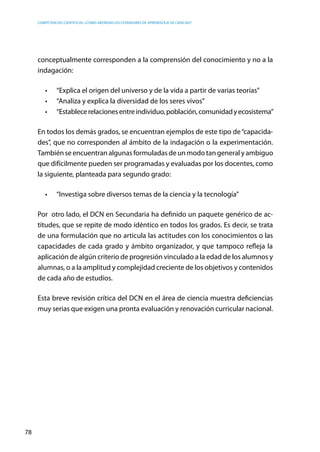 competencias científicas: ¿cómo abordar los estándares de aprendizaje de ciencias?
78
conceptualmente corresponden a la comprensión del conocimiento y no a la
indagación:
•	 “Explica el origen del universo y de la vida a partir de varias teorías”
•	 “Analiza y explica la diversidad de los seres vivos”
•	 “Establecerelacionesentreindividuo,población,comunidadyecosistema”
En todos los demás grados, se encuentran ejemplos de este tipo de“capacida-
des”, que no corresponden al ámbito de la indagación o la experimentación.
También se encuentran algunas formuladas de un modo tan general y ambiguo
que difícilmente pueden ser programadas y evaluadas por los docentes, como
la siguiente, planteada para segundo grado:
•	 “Investiga sobre diversos temas de la ciencia y la tecnología”
Por otro lado, el DCN en Secundaria ha definido un paquete genérico de ac-
titudes, que se repite de modo idéntico en todos los grados. Es decir, se trata
de una formulación que no articula las actitudes con los conocimientos o las
capacidades de cada grado y ámbito organizador, y que tampoco refleja la
aplicación de algún criterio de progresión vinculado a la edad de los alumnos y
alumnas, o a la amplitud y complejidad creciente de los objetivos y contenidos
de cada año de estudios.
Esta breve revisión crítica del DCN en el área de ciencia muestra deficiencias
muy serias que exigen una pronta evaluación y renovación curricular nacional.
 