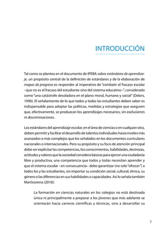 7
INTRODUCCIÓN
Tal como se plantea en el documento de IPEBA sobre estándares de aprendiza-
je, un propósito central de la definición de estándares y de la elaboración de
mapas de progreso es responder al imperativo de “combatir el fracaso escolar
–que no es el fracaso del estudiante sino del sistema educativo–”, considerado
como “una catástrofe desoladora en el plano moral, humano y social” (Delors,
1996). El señalamiento de lo que todos y todas las estudiantes deben saber es
indispensable para adoptar las políticas, medidas y estrategias que aseguren
que, efectivamente, se produzcan los aprendizajes necesarios, sin exclusiones
ni discriminaciones.
Losestándaresdelaprendizajeescolar,eneláreadecienciasoencualquierotra,
deben permitir y facilitar el desarrollo de talentos individuales hasta niveles más
avanzados o más complejos que los señalados en los documentos curriculares
nacionales o internacionales. Pero su propósito y su foco de atención principal
debe ser explicitar las competencias, los conocimientos, habilidades, destrezas,
actitudesyvaloresquelasociedadconsiderabásicosparaejercerunaciudadanía
libre y productiva, una competencia que todos y todas necesitan aprender y
que el sistema escolar –en consecuencia– debe garantizar (no solo“ofrecer”) a
todos los y las estudiantes, sin importar su condición social, cultural, étnica, su
género o las diferencias en sus habilidades o capacidades. Así lo señala también
Marticorena (2010):
La formación en ciencias naturales en los colegios no está destinada
única ni principalmente a preparar a los jóvenes que más adelante se
orientarán hacia carreras científicas y técnicas, sino a desarrollar su
 