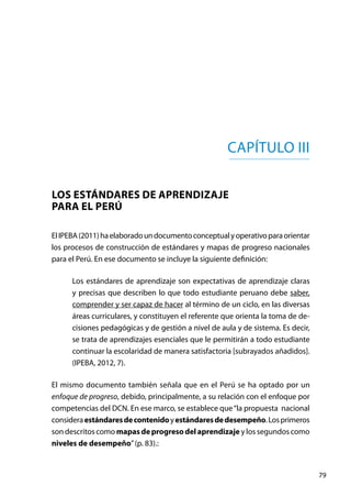 79
ElIPEBA(2011)haelaboradoundocumentoconceptualyoperativoparaorientar
los procesos de construcción de estándares y mapas de progreso nacionales
para el Perú. En ese documento se incluye la siguiente definición:
Los estándares de aprendizaje son expectativas de aprendizaje claras
y precisas que describen lo que todo estudiante peruano debe saber,
comprender y ser capaz de hacer al término de un ciclo, en las diversas
áreas curriculares, y constituyen el referente que orienta la toma de de-
cisiones pedagógicas y de gestión a nivel de aula y de sistema. Es decir,
se trata de aprendizajes esenciales que le permitirán a todo estudiante
continuar la escolaridad de manera satisfactoria [subrayados añadidos].
(IPEBA, 2012, 7).
El mismo documento también señala que en el Perú se ha optado por un
enfoque de progreso, debido, principalmente, a su relación con el enfoque por
competencias del DCN. En ese marco, se establece que“la propuesta nacional
consideraestándaresdecontenidoyestándaresdedesempeño.Losprimeros
son descritos como mapasdeprogresodelaprendizaje y los segundos como
niveles de desempeño”(p. 83).:
Capítulo III
Los estándares de aprendizaje
para el Perú
 