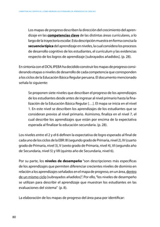 competencias científicas: ¿cómo abordar los estándares de aprendizaje de ciencias?
80
Los mapas de progreso describen la dirección del crecimiento del apren-
dizaje en las competencias clave de las distintas áreas curriculares, a lo
largodelatrayectoriaescolar.Estadescripciónmuestraenformaconcisala
secuenciatípicadelaprendizajeenniveles,lacualconsideralosprocesos
de desarrollo cognitivo de los estudiantes, el currículum y las evidencias
respecto de los logros de aprendizaje [subrayados añadidos]. (p. 28).
EnsintoníaconelDCN,IPEBAhadecididoconstruirlosmapasdeprogresoconsi-
derando etapas o niveles de desarrollo de cada competencia que corresponden
a los ciclos de la Educación Básica Regular peruana. El documento mencionado
señala lo siguiente:
Se proponen siete niveles que describan el progreso de los aprendizajes
de los estudiantes desde antes de ingresar al nivel primario hasta la fina-
lización de la Educación Básica Regular […]. El mapa se inicia en el nivel
1. En este nivel se describen los aprendizajes de los estudiantes que se
consideran previos al nivel primario. Asimismo, finaliza en el nivel 7, el
cual describe los aprendizajes que están por encima de la expectativa
esperada al finalizar la educación secundaria. (p. 28).
Los niveles entre el 2 y el 6 definen la expectativa de logro esperado al final de
cadaunodelosciclosdelaEBR:III(segundogradodePrimaria,nivel2),IV(cuarto
grado de Primaria, nivel 3),V (sexto grado de Primaria, nivel 4),VI (segundo año
de Secundaria, nivel 5) y VII (quinto año de Secundaria, nivel 6).
Por su parte, los niveles de desempeño “son descripciones más específicas
de los aprendizajes que permiten diferenciar crecientes niveles de dominio en
relaciónalosaprendizajesseñaladosenelmapadeprogreso,enunárea,dentro
de un mismo ciclo [subrayados añadidos]”. Por ello,“los niveles de desempeño
se utilizan para describir el aprendizaje que muestran los estudiantes en las
evaluaciones del sistema” (p. 8).
La elaboración de los mapas de progreso del área pasa por identificar:
 