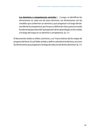 competencias científicas: ¿cómo abordar los estándares de aprendizaje de ciencias?
81
Los dominios o competencias centrales […] Luego, se identifican las
dimensiones en cada uno de estos dominios. Las dimensiones son las
variables que conforman un dominio y que progresan a lo largo del de-
sarrollo de la competencia, por lo que su definición clara y precisa resulta
fundamentalparadescribirlaprogresióndelosaprendizajesenlosniveles
a lo largo del mapa en un dominio o competencia. (p. 11)
El documento citado se refiere, asimismo, a un“marco teórico de los mapas de
progresodelárea”,elcual“debeseñalarydefinircadadominiodelárea,asícomo
lasdimensionesqueprogresanalolargodecadaunodedichosdominios”(p.11).
 