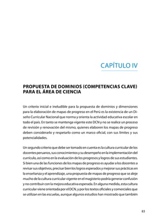 83
Un criterio inicial e ineludible para la propuesta de dominios y dimensiones
para la elaboración de mapas de progreso en el Perú es la existencia de un Di-
seño Curricular Nacional que norma y orienta la actividad educativa escolar en
todo el país. En tanto se mantenga vigente este DCN y no se realice un proceso
de revisión y renovación del mismo, quienes elaboren los mapas de progreso
deben considerarlo y respetarlo como un marco oficial, con sus límites y sus
potencialidades.
Unsegundocriterioquedebesertomadoencuentaeslaculturacurriculardelos
docentesperuanos,susconocimientosysudesempeñoenlaimplementacióndel
currículo,asícomo en laevaluación delosprogresosylogrosdesusestudiantes.
Si bien una de las funciones de los mapas de progreso es ayudar a los docentes a
revisarsusobjetivos,precisarbienloslogrosesperadosymejorarsusprácticasen
la enseñanza y el aprendizaje, una propuesta de mapas de progreso que se aleje
muchodelaculturacurricularvigenteenelmagisteriopodríagenerarconfusión
ynocontribuirconlamejoraeducativaesperada.Enalgunamedida,estacultura
curricularvieneorientadaporelDCN,yporlostextosoficialesycomercialesque
se utilizan en las escuelas, aunque algunos estudios han mostrado que también
Capítulo IV
Propuesta de dominios (competencias clave)
para el área de ciencia
 