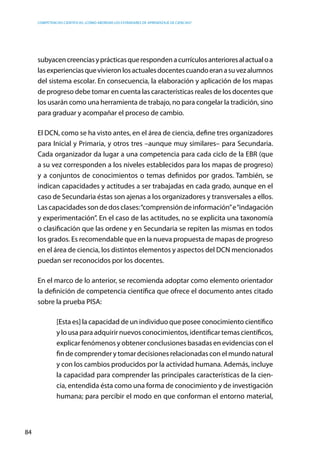 competencias científicas: ¿cómo abordar los estándares de aprendizaje de ciencias?
84
subyacencreenciasyprácticasquerespondenacurrículosanterioresalactualoa
lasexperienciasquevivieronlosactualesdocentescuandoeranasuvezalumnos
del sistema escolar. En consecuencia, la elaboración y aplicación de los mapas
de progreso debe tomar en cuenta las características reales de los docentes que
los usarán como una herramienta de trabajo, no para congelar la tradición, sino
para graduar y acompañar el proceso de cambio.
El DCN, como se ha visto antes, en el área de ciencia, define tres organizadores
para Inicial y Primaria, y otros tres –aunque muy similares– para Secundaria.
Cada organizador da lugar a una competencia para cada ciclo de la EBR (que
a su vez corresponden a los niveles establecidos para los mapas de progreso)
y a conjuntos de conocimientos o temas definidos por grados. También, se
indican capacidades y actitudes a ser trabajadas en cada grado, aunque en el
caso de Secundaria éstas son ajenas a los organizadores y transversales a ellos.
Las capacidades son de dos clases:“comprensión de información”e“indagación
y experimentación”. En el caso de las actitudes, no se explicita una taxonomía
o clasificación que las ordene y en Secundaria se repiten las mismas en todos
los grados. Es recomendable que en la nueva propuesta de mapas de progreso
en el área de ciencia, los distintos elementos y aspectos del DCN mencionados
puedan ser reconocidos por los docentes.
En el marco de lo anterior, se recomienda adoptar como elemento orientador
la definición de competencia científica que ofrece el documento antes citado
sobre la prueba PISA:
[Esta es] la capacidad de un individuo que posee conocimiento científico
y lo usa para adquirir nuevos conocimientos, identificar temas científicos,
explicar fenómenos y obtener conclusiones basadas en evidencias con el
fin de comprender y tomar decisiones relacionadas con el mundo natural
y con los cambios producidos por la actividad humana. Además, incluye
la capacidad para comprender las principales características de la cien-
cia, entendida ésta como una forma de conocimiento y de investigación
humana; para percibir el modo en que conforman el entorno material,
 
