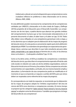 competencias científicas: ¿cómo abordar los estándares de aprendizaje de ciencias?
85
intelectual y cultural; así como la disposición para comprometerse como
ciudadano reflexivo en problemas e ideas relacionadas con la ciencia.
(México. INEE, 2008).
En esta definición pueden reconocerse los componentes de las competencias
señalados por UNESCO y destacados en la obra citada de Cappe y Delforge
(2010)a propósito de la Educación para el Desarrollo Sostenible. Las compe-
tencias son de tres tipos, o podría decirse que abarcan tres grandes ámbitos
del comportamiento humano que se han mencionado reiteradamente en el
presente documento: el saber, el saber hacer y el saber ser (pp. 53-54). Todos
ellos deben verse reflejados en una competencia general por ciclo o etapa, y
en los dominios que se adopten para la elaboración de los mapas de progreso
del área de ciencia. En este punto es conveniente repetir parte de la definición
adoptada por IPEBA:“Los estándares de aprendizaje son expectativas de apren-
dizaje claras y precisas que describen lo que todo estudiante peruano debe
saber, comprender y ser capaz de hacer al término de un ciclo, en las diversas
áreas curriculares […] [subrayados añadidos]”(pp. 53-54).
Como se ha dicho antes, el DCN ya establece las competencias o estándares
del área de ciencia, que describen el comportamiento esperado al final de cada
ciclo escolar en relación con cada uno de los ámbitos organizadores, tanto en
EducaciónInicialcomoenPrimariaySecundaria.Dichascompetenciasarticulan
conocimientos con capacidades y actitudes, de una manera bastante amplia y
abarcadora. La formulación de esas competencias podrá ser modificada en el
momento en que se emprenda un reajuste o cambio del DCN, pero por ahora
deben ser respetadas como referente de los mapas de progreso.
En correspondencia con todo los expuesto, se recomienda que la elaboración
de los mapas de progreso adopte los “ámbitos organizadores” del área de
ciencia del DCN como dominios o competencias centrales. Al mismo tiempo
se propone que las categorías“saber ciencia”,“hacer ciencia”y“ser en y hacia la
ciencia”se adopten como las dimensiones o“variables que progresan a lo largo
del desarrollo de una competencia”.
 