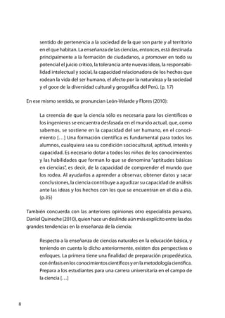 8
sentido de pertenencia a la sociedad de la que son parte y al territorio
en el que habitan. La enseñanza de las ciencias, entonces, está destinada
principalmente a la formación de ciudadanos, a promover en todo su
potencial el juicio crítico, la tolerancia ante nuevas ideas, la responsabi-
lidad intelectual y social, la capacidad relacionadora de los hechos que
rodean la vida del ser humano, el afecto por la naturaleza y la sociedad
y el goce de la diversidad cultural y geográfica del Perú. (p. 17)
En ese mismo sentido, se pronuncian León-Velarde y Flores (2010):
La creencia de que la ciencia sólo es necesaria para los científicos o
los ingenieros se encuentra desfasada en el mundo actual, que, como
sabemos, se sostiene en la capacidad del ser humano, en el conoci-
miento […] Una formación científica es fundamental para todos los
alumnos, cualquiera sea su condición sociocultural, aptitud, interés y
capacidad. Es necesario dotar a todos los niños de los conocimientos
y las habilidades que forman lo que se denomina “aptitudes básicas
en ciencias”, es decir, de la capacidad de comprender el mundo que
los rodea. Al ayudarlos a aprender a observar, obtener datos y sacar
conclusiones, la ciencia contribuye a agudizar su capacidad de análisis
ante las ideas y los hechos con los que se encuentran en el día a día.
(p.35)
También concuerda con las anteriores opiniones otro especialista peruano,
Daniel Quineche (2010), quien hace un deslinde aún más explícito entre las dos
grandes tendencias en la enseñanza de la ciencia:
Respecto a la enseñanza de ciencias naturales en la educación básica, y
teniendo en cuenta lo dicho anteriormente, existen dos perspectivas o
enfoques. La primera tiene una finalidad de preparación propedéutica,
conénfasisenlosconocimientoscientíficosyenlametodologíacientífica.
Prepara a los estudiantes para una carrera universitaria en el campo de
la ciencia […]
 
