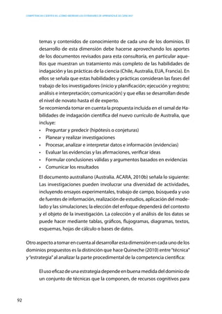 competencias científicas: ¿cómo abordar los estándares de aprendizaje de ciencias?
92
temas y contenidos de conocimiento de cada uno de los dominios. El
desarrollo de esta dimensión debe hacerse aprovechando los aportes
de los documentos revisados para esta consultoría, en particular aque-
llos que muestran un tratamiento más completo de las habilidades de
indagación y las prácticas de la ciencia (Chile, Australia, EUA, Francia). En
ellos se señala que estas habilidades y prácticas consideran las fases del
trabajo de los investigadores (inicio y planificación; ejecución y registro;
análisis e interpretación; comunicación) y que ellas se desarrollan desde
el nivel de novato hasta el de experto.
	 Se recomienda tomar en cuenta la propuesta incluida en el ramal de Ha-
bilidades de indagación científica del nuevo currículo de Australia, que
incluye:
•	 Preguntar y predecir (hipótesis o conjeturas)
•	 Planear y realizar investigaciones
•	 Procesar, analizar e interpretar datos e información (evidencias)
•	 Evaluar las evidencias y las afirmaciones, verificar ideas
•	 Formular conclusiones válidas y argumentos basados en evidencias
•	 Comunicar los resultados
	 El documento australiano (Australia. ACARA, 2010b) señala lo siguiente:
	 Las investigaciones pueden involucrar una diversidad de actividades,
incluyendo ensayos experimentales, trabajo de campo, búsqueda y uso
de fuentes de información, realización de estudios, aplicación del mode-
lado y las simulaciones; la elección del enfoque dependerá del contexto
y el objeto de la investigación. La colección y el análisis de los datos se
puede hacer mediante tablas, gráficos, flujogramas, diagramas, textos,
esquemas, hojas de cálculo o bases de datos.
Otro aspecto a tomar en cuenta al desarrollar esta dimensión en cada uno de los
dominios propuestos es la distinción que hace Quineche (2010) entre“técnica”
y“estrategia”al analizar la parte procedimental de la competencia científica:
El uso eficaz de una estrategia depende en buena medida del dominio de
un conjunto de técnicas que la componen, de recursos cognitivos para
 