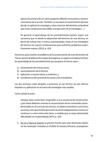 competencias científicas: ¿cómo abordar los estándares de aprendizaje de ciencias?
93
ejercer el control y de un cierto grado de reflexión consciente o metaco-
nocimiento de la acción. También es necesario el conocimiento del área
donde se aplicará la estrategia y otros recursos del dominio actitudinal
que crean condiciones favorables a la ejecución de la estrategia […]
En general, el aprendizaje de los procedimientos parece seguir una
secuencia que va desde la adquisición del dominio de una técnica, en
forma de rutinas más o menos automatizadas, hasta el uso estratégico
de técnicas en nuevas combinaciones para enfrentar problemas autén-
ticamente nuevos. (2010, p. 103)
Asimismo, para resolver el problema de la secuenciación de esta dimensión de
“hacer ciencia”al elaborar los mapas de progreso, se sugiere considerar las fases
de aprendizaje de los procedimientos que propone el mismo autor:
a)	 presentación de instrucciones,
b)	 automatización de la técnica,
c)	 aplicación a nuevas tareas y contextos, y
d)	 transferencia del control de las tareas a los estudiantes.
Las dos primeras están dirigidas a promover el uso técnico, las dos últimas
impulsan su aplicación en el marco de estrategias más amplias.
Como señala el autor:
Aunque estas cuatro fases respondan a una secuencia de construcción,
y por tanto deberían orientar la secuenciación de los contenidos proce-
dimentales en el currículo de ciencias, no deben entenderse como fases
sucesivas,sinoquetendríaqueexistirunciertosolapamientoeinclusoun
continuo ir y venir entre estas fases, a medida que se vayan detectando
dificultades en el aprendizaje.(2010, p. 103)
3.	 Ser en y hacia la ciencia: la primera fuente para esta dimensión deben
ser las“actitudes”incluidas en el DCN. En Inicial y Primaria, se proponen
 